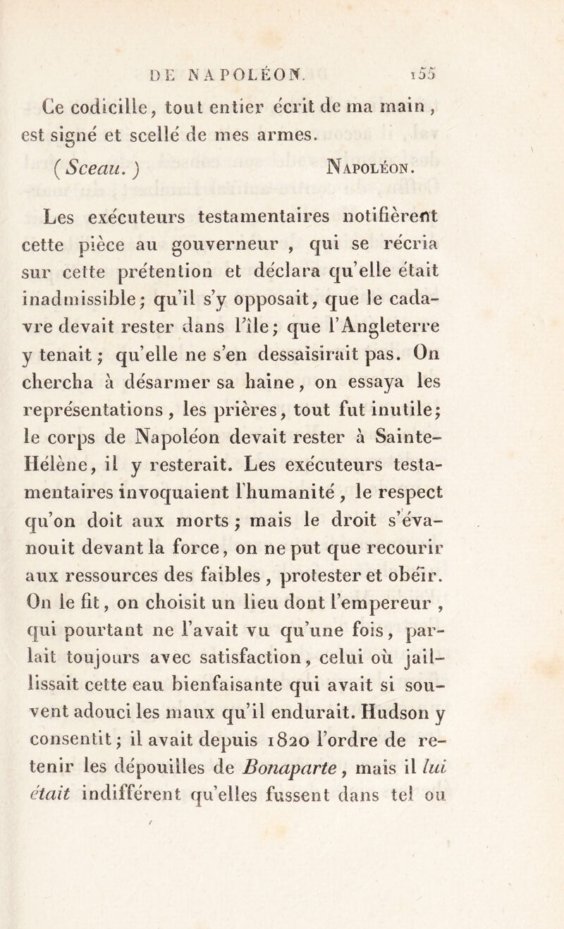 Ce codicille, tout entier écrit de ma main , est signe' et scelle' de mes armes. (Sceau.) Napoléon. Les exécuteurs testamentaires notifièrent cette pièce au gouverneur , qui se récria sur cette prétention et déclara qu elle était inadmissible; qu’il s’y opposait, que le cada- vre devait rester dans l’ile; que l’Angleterre y tenait ; qu’elle ne s’en dessaisirait pas. Ou chercha à désarmer sa haine, on essaya les représentations, les prières, tout fut inutile; le corps de Napoléon devait rester à Sainte- Hélène, il y resterait. Les exécuteurs testa- mentaires invoquaient l’humanité , le respect qu’on doit aux morts ; mais le droit s’éva- nouit devant la force, on ne put que recourir aux ressources des faibles , protester et obéir. On ie fit, on choisit un lieu dont l’empereur , qui pourtant ne l’avait vu qu’une fois, par- lait toujours avec satisfaction , celui où jail- lissait cette eau bienfaisante qui avait si sou- vent adouci les maux qu’il endurait. Hudson y consentit ; il avait depuis 1820 l’ordre de re- tenir les dépouilles de Bonaparte, mais il lui était indifférent qu’elles fussent dans tel ou