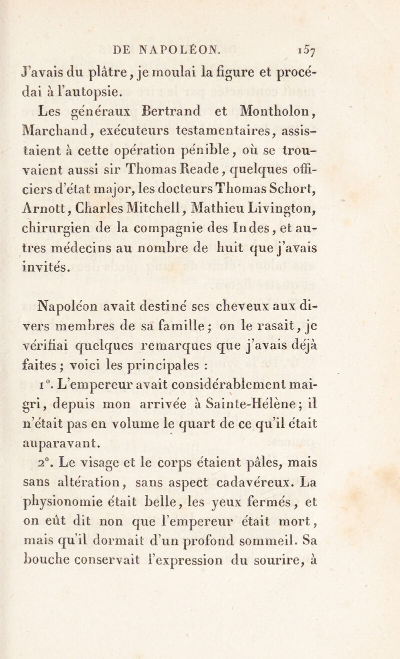 J’avais du plâtre, je moulai la figure et procé- dai à l’autopsie. Les généraux Bertrand et Montholon, Marchand, exécuteurs testamentaires, assis- taient à cette opération pénible, oii se trou- vaient aussi sir Thomas Reade, quelques offi- ciers d’état major, les docteurs Thomas Schort, Arnott, Charles Mitchell, Mathieu Livington, chirurgien de la compagnie des Indes, et au- tres médecins au nombre de huit que j’avais invités. Napoléon avait destiné ses cheveux aux di- vers membres de sa famille,* on le rasait, je vérifiai quelques remarques que j’avais déjà faites ; voici les principales : i°. L’empereur avait considérablement mai- gri, depuis mon arrivée à Sainte-Hélène ; il n’était pas en volume le quart de ce qu’il était auparavant. 2°. Le visage et le corps étaient pâles, mais sans altération, sans aspect cadavéreux. La physionomie était belle, les yeux fermés, et on eût dit non que l’empereur était mort, mais qu’il dormait d’un profond sommeil. Sa bouche conservait l’expression du sourire, à