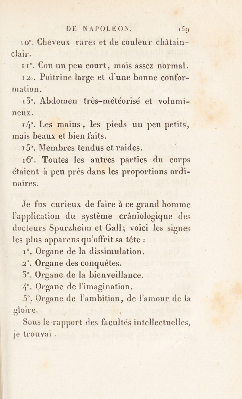 io°. Cheveux rares et de couleur châtain- clair. 11°. Cou un peu court, mais assez normal. i2o. Poitrine large et d’une bonne confor- mation. i3°. Abdomen très-météorisé et volumi- neux. i4°. Les mains * les pieds un peu petits, mais beaux et bien faits. i5°. Membres tendus et raides. i6°. Toutes les autres parties du corps étaient à peu près dans les proportions ordi- naires. Je fus curieux de faire à ce grand homme l’application du système crâniologique des docteurs Spurzheim et Gall; voici les signes les plus appareils qu’offrit sa tête : i°. Organe de la dissimulation. 2°. Organe des conquêtes. 3°. Organe de la bienveillance. 4°. Organe de l’imagination. 5°. Organe de l’ambition, de l’amour de la gloire. Sous le rapport des facultés intellectuelles, je trouvai ;