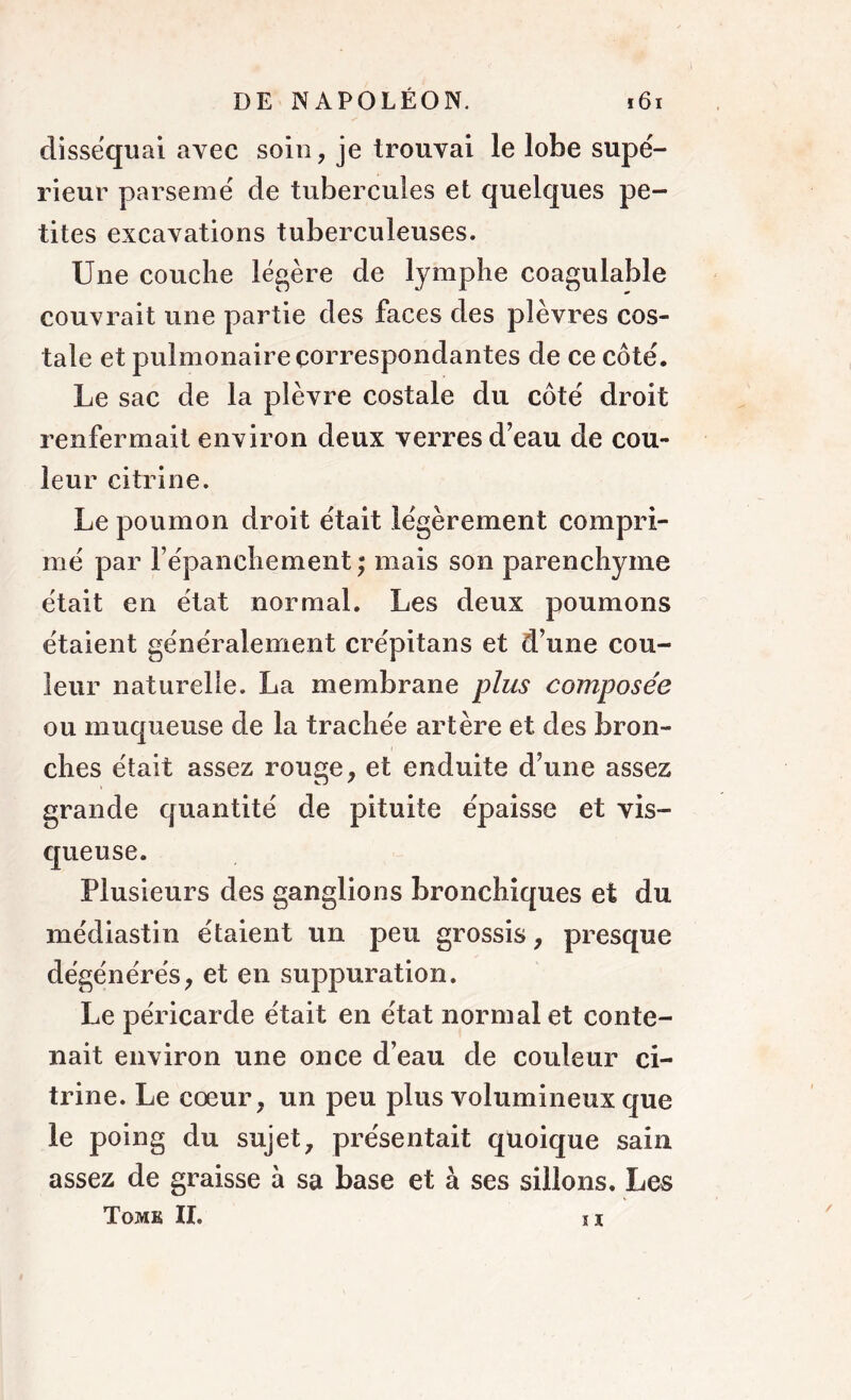 disséquai avec soin, je trouvai le lobe supé- rieur parsemé de tubercules et quelques pe- tites excavations tuberculeuses. Une couche légère de lymphe coagulable couvrait une partie des faces des plèvres cos- tale et pulmonaire correspondantes de ce côté. Le sac de la plèvre costale du côté droit renfermait environ deux verres d’eau de cou- leur citrine. Le poumon droit était légèrement compri- mé par l’épanchement; mais son parenchyme était en état normal. Les deux poumons étaient généralement crépitans et d’une cou- leur naturelle. La membrane plus composée ou muqueuse de la trachée artère et des bron- ches était assez rouge, et enduite d’une assez grande quantité de pituite épaisse et vis- queuse. Plusieurs des ganglions bronchiques et du médiastin étaient un peu grossis, presque dégénérés, et en suppuration. Le péricarde était en état normal et conte- nait environ une once d’eau de couleur ci- trine. Le cœur, un peu plus volumineux que le poing du sujet, présentait quoique sain assez de graisse à sa base et à ses sillons. Les Tome II. il