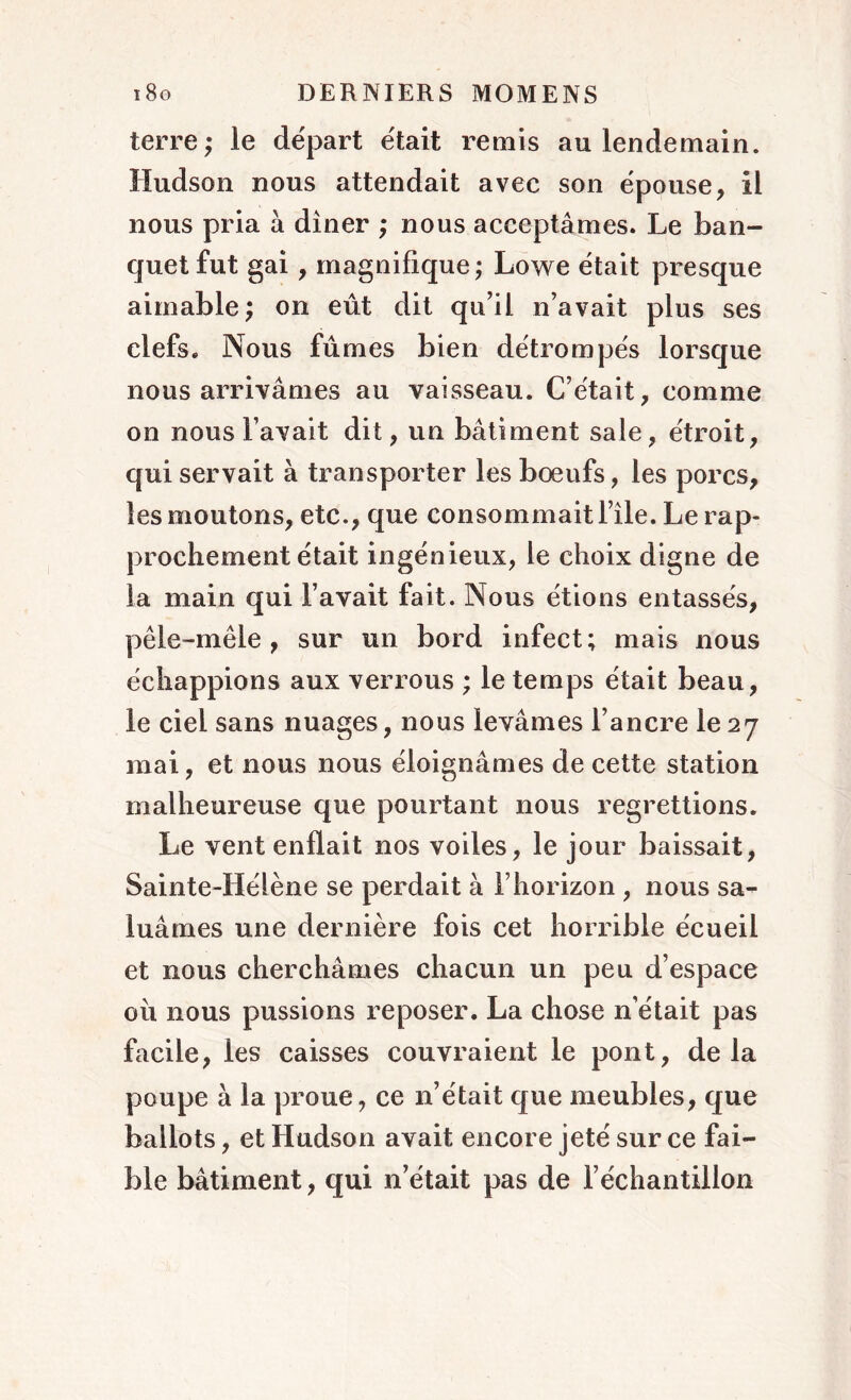 terre; le départ était remis au lendemain. Hudson nous attendait avec son épouse, il nous pria à dîner ; nous acceptâmes. Le ban- quet fut gai , magnifique; Lowe était presque aimable; on eût dit qu’il n’avait plus ses clefs. Nous fûmes bien détrompés lorsque nous arrivâmes au vaisseau. C’était, comme on nous l’avait dit, un bâtiment sale, étroit, qui servait à transporter les bœufs, les porcs, les moutons, etc., que consommait l’île. Le rap- prochement était ingénieux, le choix digne de la main qui l’avait fait. Nous étions entassés, pêle-mêle, sur un bord infect; mais nous échappions aux verrous ; le temps était beau, le ciel sans nuages, nous levâmes l’ancre le 27 mai, et nous nous éloignâmes de cette station malheureuse que pourtant nous regrettions. Le vent enflait nos voiles, le jour baissait, Sainte-Hélène se perdait à l’horizon , nous sa- luâmes une dernière fois cet horrible écueil et nous cherchâmes chacun un peu d’espace où nous pussions reposer. La chose n’était pas facile, les caisses couvraient le pont, delà poupe à la proue, ce n’était que meubles, que ballots, et Hudson avait encore jeté sur ce fai- ble bâtiment, qui netait pas de l’échantillon