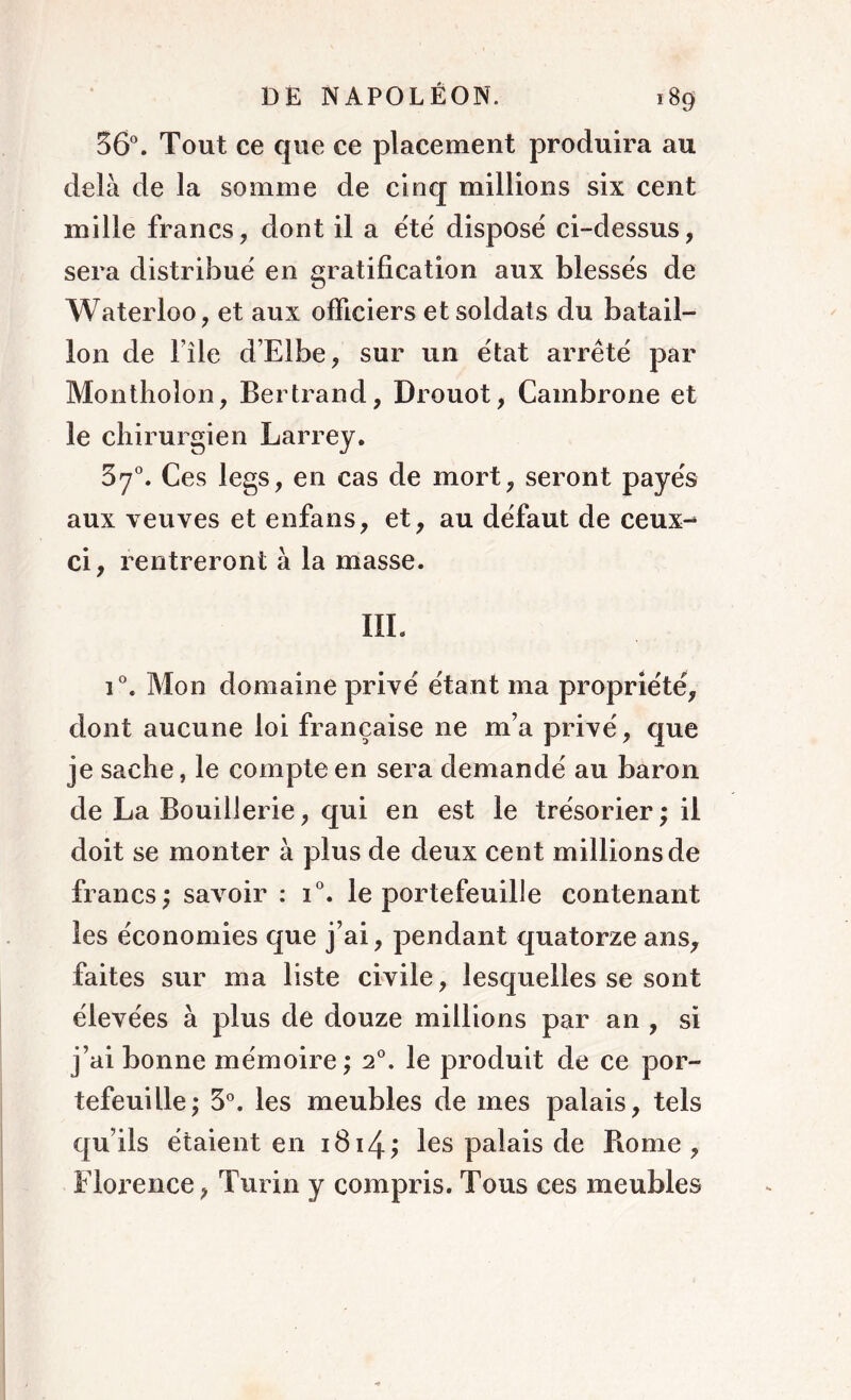 56°. Tout ce que ce placement produira au delà de la somme de cinq millions six cent mille francs, dont il a été disposé ci-dessus, sera distribué en gratification aux blessés de Waterloo, et aux officiers et soldats du batail- lon de File d’Elbe, sur un état arrêté par Montholon, Bertrand, Drouot, Cambrone et le chirurgien Larrey. 37°. Ces legs, en cas de mort, seront payés aux veuves et enfans, et, au défaut de ceux-* ci, rentreront à la masse. III. i°. Mon domaine privé étant ma propriété, dont aucune loi française 11e m’a privé, que je sache, le compte en sera demandé au baron de La Bouillerie, qui en est le trésorier; il doit se monter à plus de deux cent millions de francs; savoir : i°. le portefeuille contenant les économies que j’ai, pendant quatorze ans, faites sur ma liste civile, lesquelles se sont élevées à plus de douze millions par an , si j’ai bonne mémoire ; 20. le produit de ce por- tefeuille; 3°. les meubles de mes palais, tels cju’ils étaient en 1814; les palais de Borne , Florence, Turin y compris. Tous ces meubles