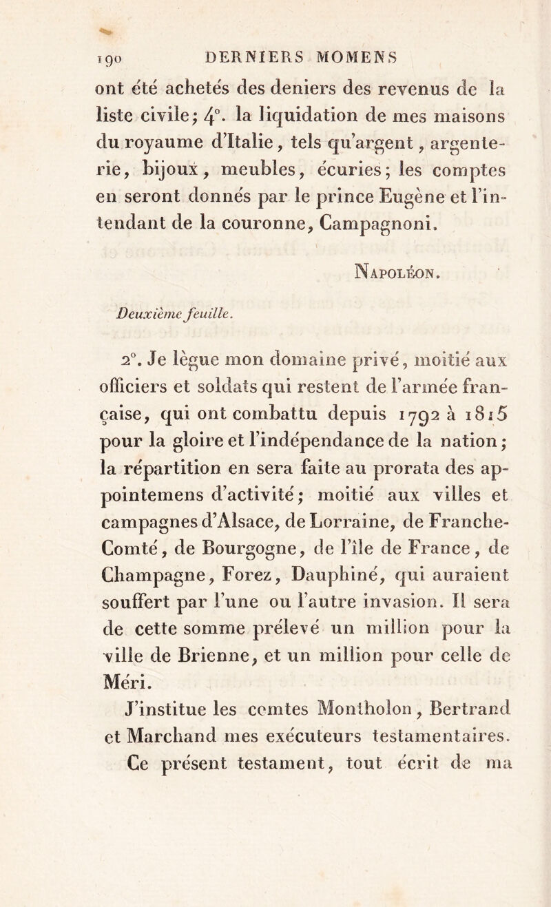 19° ont été achetés des deniers des revenus de la liste civile; 4°- liquidation de mes maisons du royaume d’Italie, tels qu’argent , argente- rie, bijoux, meubles, écuries; les comptes en seront donnés par le prince Eugène et Fin- tendant de la couronne, Campagnoni, Napoléon. Deuxième feuille. 2°. Je lègue mon domaine privé, moitié aux officiers et soldats qui restent de Farinée fran- çaise, qui ont combattu depuis 1792 a i8i5 pour la gloire et l’indépendance de la nation ; la répartition en sera faite au prorata des ap- pointemens d’activité ; moitié aux villes et campagnes d’Alsace, de Lorraine, de Franche- Comté, de Bourgogne, de File de France, de Champagne, Forez, Dauphiné, qui auraient souffert par l’une ou l’autre invasion. Il sera de cette somme prélevé un million pour la ville de Brienne, et un million pour celle de Méri. J’institue les comtes Mo ni ho! 011, Bertrand et Marchand mes exécuteurs testamentaires. Ce présent testament, tout écrit de ma
