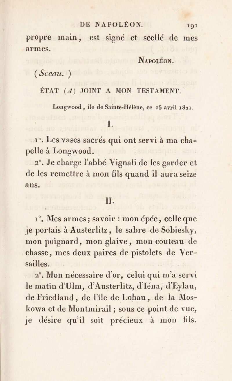 propre main , est signé et scellé de mes armes. Napoléon. ÉTAT [A) JOINT A MON TESTAMENT. Longwood , île de Sainte-Hélène, ce i5 avril 1821. I. i°. Les vases sacrés qui ont servi à ma cha» pelle à Longwood. 20. Je charge Fabbé Vignali de les garder et de les remettre à mon fils quand il aura seize ans. IL i°. Mes armes; savoir : mon épée, celle que je portais à Austerlitz, le sabre de Sobiesky, mon poignard, mon glaive, mon couteau de chasse, mes deux paires de pistolets de Ver- sailles. 20. Mon nécessaire d’or, celui qui m’a servi le matin d’LUm, d’Austerlitz, d’Iéna, d’Rylau, de Friedland, de File de Lobau, de la Mos- kowa et de Montmirail ; sous ce point de vue, je désire qu’il soit précieux à mon (ils.