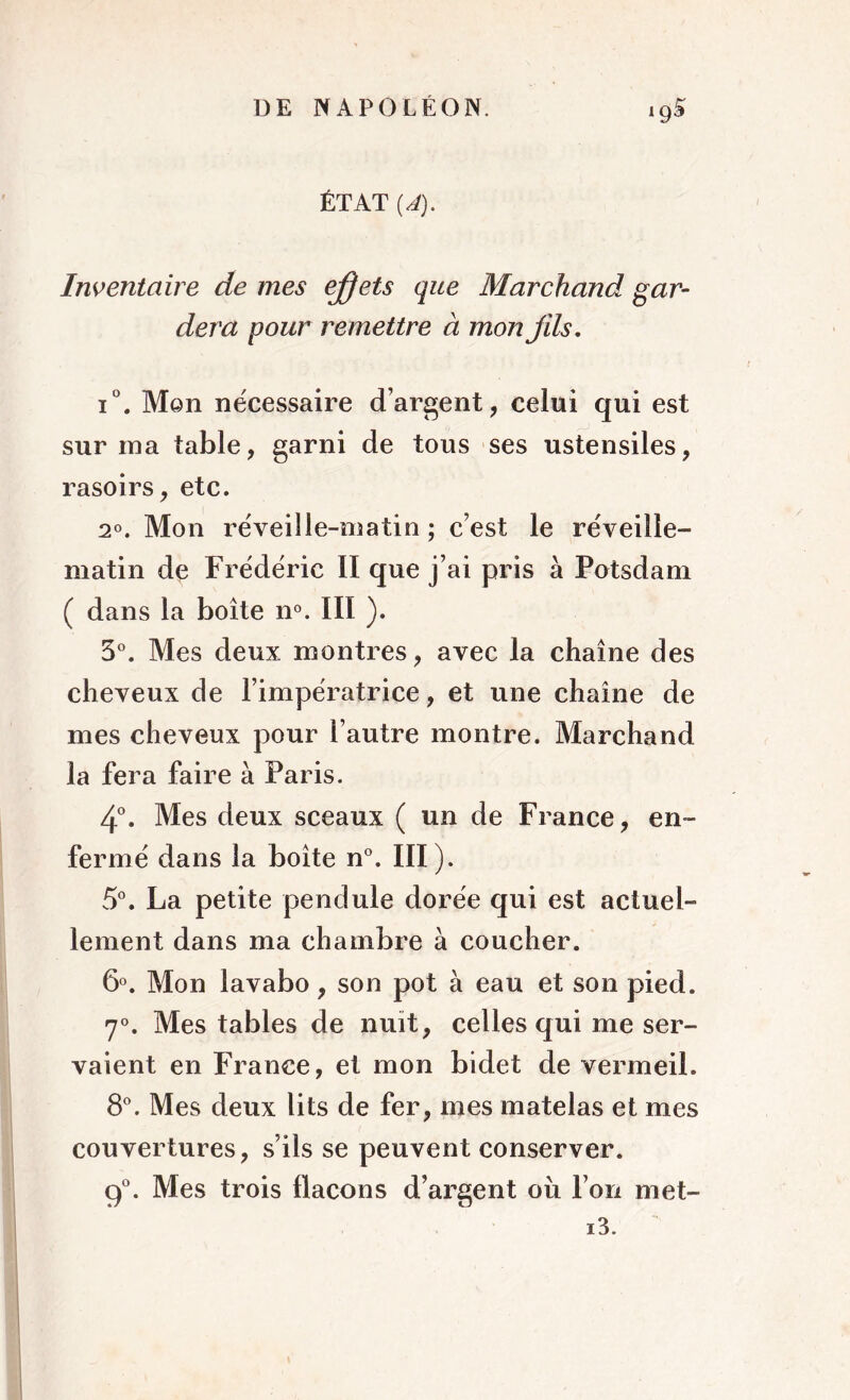 ÉTAT {A). Inventaire de mes effets que Marchand gar- dera pour remettre à mon fils. i°. Men nécessaire d’argent, celui qui est surina table, garni de tous ses ustensiles, rasoirs, etc. 2°. Mon réveille-matin ; c’est le réveille- matin de Frédéric II que j’ai pris à Potsdam ( dans la boîte n°. III ). 3°. Mes deux montres, avec la chaîne des cheveux de l’impératrice, et une chaîne de mes cheveux pour l’autre montre. Marchand la fera faire à Paris. 4°. Mes deux sceaux ( un de France, en- fermé dans la boîte n°. III). 5°. La petite pendule dorée qui est actuel- lement dans ma chambre à coucher. 6°. Mon lavabo, son pot à eau et son pied. 7°. Mes tables de nuit, celles qui me ser- vaient en France, et mon bidet de vermeil. 8°. Mes deux lits de fer, mes matelas et mes couvertures, s’ils se peuvent conserver. 9°. Mes trois flacons d’argent oii l’on met- i3.