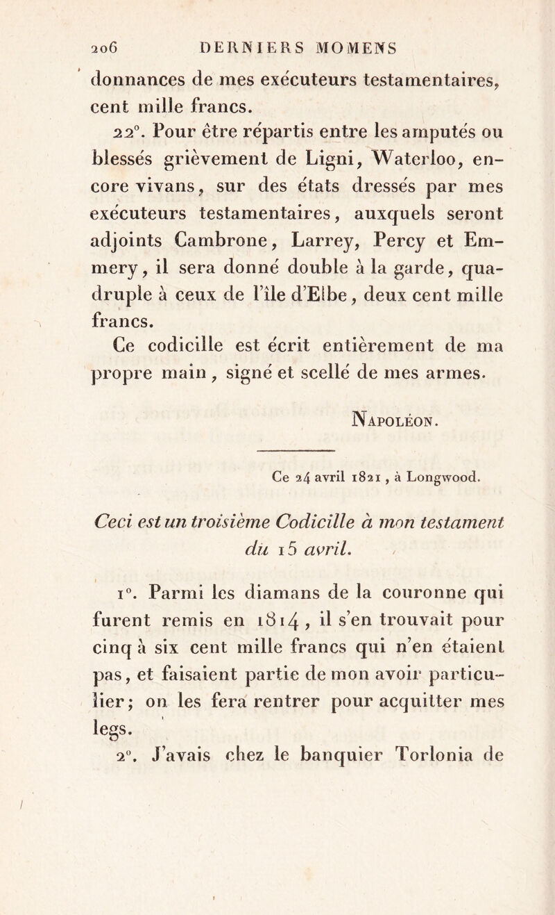 donnances de mes exécuteurs testamentaires, cent mille francs. 22°. Four être répartis entre les amputés ou blessés grièvement de Ligni, Waterloo, en- core vivans, sur des états dressés par mes exécuteurs testamentaires, auxquels seront adjoints Cambrone, Larrey, Percy et Em- mery, il sera donné double à la garde, qua- druple à ceux de File d’Elbe, deux cent mille francs. Ce codicille est écrit entièrement de ma propre main , signé et scellé de mes armes. Napoléon. Ce a4 avril 1821 , à Longwood. Ceci est un troisième Codicille à mon testament du i5 avril. i°. Parmi les diamans de la couronne qui furent remis en iî314 ? ü s’en trouvait pour cinq a six cent mille francs qui n’en étaient pas, et faisaient partie de mon avoir particu- lier; on les fera rentrer pour acquitter mes legs. 2°. J’avais chez le banquier Torlonia de