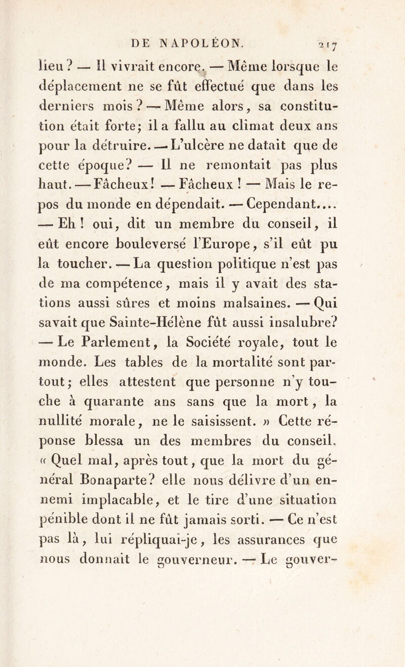 217 lieu ? —- Il vivrait encore. — Même lorsque le déplacement ne se fût effectué que dans les derniers mois ? — Même alors , sa constitu- tion était forte; il a fallu au climat deux ans pour la détruire L’ulcère ne datait que de cette époque? — 11 ne remontait pas plus haut. — Fâcheux! — Fâcheux ! — Mais le re- pos du monde en dépendait. — Cependant.... — Eh! oui, dit un membre du conseil, il eût encore bouleversé l’Europe, s’il eût pu la toucher. —La question politique n’est pas de ma compétence, mais il y avait des sta- tions aussi sûres et moins malsaines. — Qui savait que Sainte-Hélène fût aussi insalubre? — Le Parlement, la Société royale, tout le monde. Les tables de la mortalité sont par- tout; elles attestent que personne n’y tou- che à quarante ans sans que la mort, la nullité morale, ne le saisissent. » Cette ré- ponse blessa un des membres du conseil. « Quel mal, après tout, que la mort du gé- néral Bonaparte? elle nous délivre d’un en- nemi implacable, et le tire d’une situation pénible dont il ne fût jamais sorti. — Ce n’est pas là, lui répliquai- je, les assurances que nous donnait le gouverneur. — Le gouver-