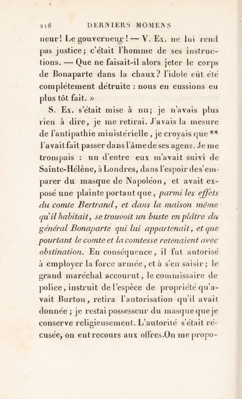 neurî Le gouverneur ! — V. Ex. ne lui rend pas justice; c’était l’homme de ses instruc- tions. — Que ne faisait-il alors jeter le corps de Bonaparte dans la chaux? l’idole eût été complètement détruite : nous en eussions eu plus tôt fait. » S. Ex. s’était mise à nu; je n’avais plus rien à dire, je me retirai. J’avais la mesure de l’antipathie ministérielle , je croyais que** l’avait fait passer dans l ame de ses agens. Je me trompais : un d’entre eux m’avait suivi de Sainte-Hélène, a Londres, dans l’espoir des’em- parer du masque de Napoléon, et avait ex- posé une plainte portant que, parmi les effets du comte Bertrand, et dans la maison même qu il habitait, setrouvoit un buste en plâtre du général Bonaparte qui lui appartenait, et que pourtant le comte et la comtesse retenaient avec obstination. En conséquence, il fut autorisé à employer la force armée, et à s’en saisir; le grand maréchal accourut, le commissaire de police, instruit de L’espèce de propriété qu'a- vait Burton, retira l’autorisation qu’il avait donnée ; je restai possesseur du masque que je conserve religieusement. L’autorité s’était ré- cusée, on eut recours aux offres.On me propo-