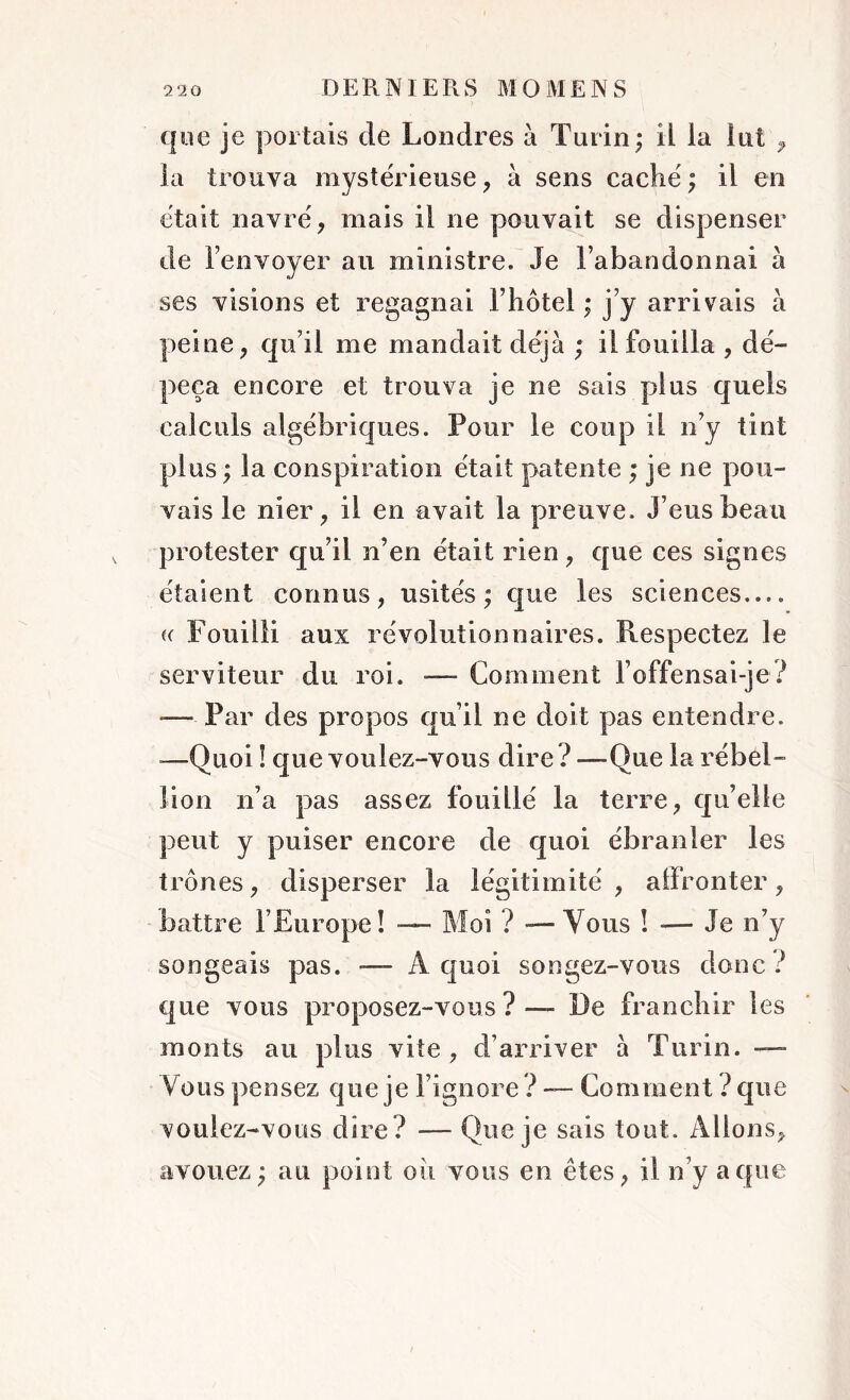 que je portais de Londres à Turin; il la lut , la trouva mystérieuse, à sens caché ; il en était navré, mais il ne pouvait se dispenser de l’envoyer au ministre. Je l’abandonnai à ses visions et regagnai F hôtel ; j’y arrivais à peine, qu’il me mandait déjà ; il fouilla, dé- peça encore et trouva je ne sais plus quels calculs algébriques. Pour le coup ii n’y tint plus ; la conspiration était patente ; je ne pou- vais le nier, il en avait la preuve. J’eus beau protester qu’il n’en était rien, que ces signes étaient connus, usités; que les sciences.... « Fouiiii aux révolutionnaires. Respectez le serviteur du roi. — Comment F offensai-je ? — Par des propos qu’il ne doit pas entendre. —Quoi ! que voulez-vous dire? —Que la rébel- lion n’a pas assez fouillé la terre, qu’elle peut y puiser encore de quoi ébranler les trônes, disperser la légitimité, affronter, battre l’Europe! — Moi ? — Vous ! — Je n’y songeais pas. — Â quoi songez-vous donc ? que vous proposez-vous? — De franchir les monts au plus vite, d’arriver à Turin. — Vous pensez que je l’ignore? — Comment ?que voulez-vous dire? — Que je sais tout. Allons, avouez; au point oii vous en êtes, il n’y a que