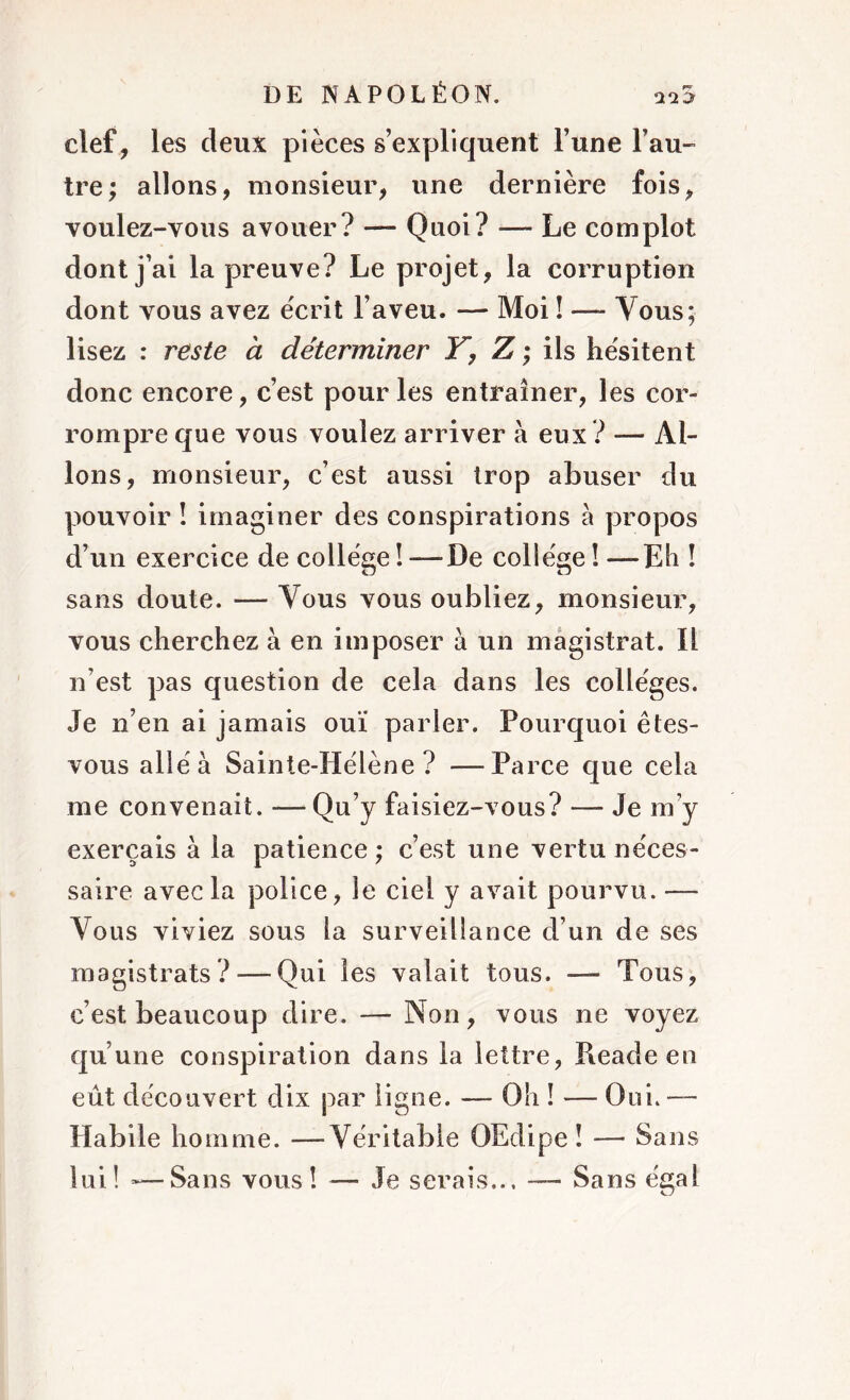 clef, les deux pièces s’expliquent l’une l’au- tre; allons, monsieur, une dernière fois, voulez-vous avouer? — Quoi? — Le complot dont j’ai la preuve? Le projet, la corruption dont vous avez écrit l’aveu. — Moi î —- Vous; lisez : reste à déterminer Y, Z ; ils hésitent donc encore, c’est pour les entraîner, les cor- rompre que vous voulez arriver à eux ? — Al- lons, monsieur, c’est aussi trop abuser du pouvoir ! imaginer des conspirations à propos d’un exercice de collège ! -—De collège ! —Eh ! sans doute. — Vous vous oubliez, monsieur, vous cherchez à en imposer à un magistrat. Il n’est pas question de cela dans les collèges. Je n’en ai jamais ouï parler. Pourquoi êtes- vous allé à Sainte-Hélène? —Parce que cela me convenait. — Qu’y faisiez-vous? — Je m y exerçais à la patience ; c’est une vertu néces- saire avec la police, le ciel y avait pourvu. — Vous viviez sous la surveillance d’un de ses magistrats? — Qui les valait tous. — Tous, c’est beaucoup dire. — Non, vous ne voyez qu’une conspiration dans la lettre, Pieade en eût découvert dix par ligne. — Oh ! — Oui. — Habile homme. —Véritable OEdipe î — Sans lui! »—Sans vous! — Je serais... — Sans égal