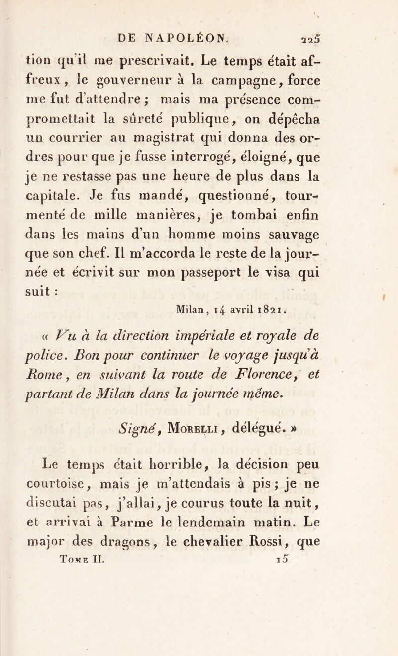 tion qu’il me prescrivait. Le temps était af- freux , le gouverneur à la campagne, force me fut d’attendre ; mais ma présence com- promettait la sûreté publique, on dépêcha un courrier au magistrat qui donna des or- dres pour que je fusse interrogé, éloigné, que je ne restasse pas une heure de plus dans la capitale. Je fus mandé, questionné, tour- menté de mille manières, je tombai enfin dans les mains d’un homme moins sauvage que son chef. Il m’accorda le reste de la jour- née et écrivit sur mon passeport le visa qui suit : Milan, i4 avril 1821. « Vu à la direction impériale et roy ale de police. Bon pour continuer le voyage jusqu à Rome y en suivant la route de Florence, et partant de Milan dans la journée meme. Signé 9 Morelli , délégué. » Le temps était horrible, la décision peu courtoise, mais je m’attendais à pis; je ne discutai pas, j’allai, je courus toute la nuit, et arrivai à Parme le lendemain matin. Le major des dragons, le chevalier Rossi, que Tome IL ï5