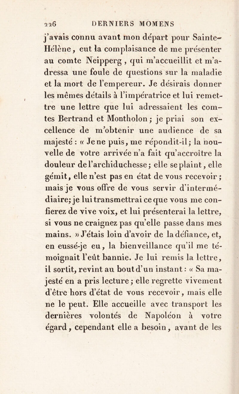 j’avais connu avant mon départ pour Sainte- Hélène, eut la complaisance de me présenter au comte Neipperg , qui m’accueillit et m’a- dressa une foule de questions sur la maladie et la mort de l’empereur. Je désirais donner les mêmes détails à l’impératrice et lui remet- tre une lettre que lui adressaient les com- tes Bertrand et Montholon ; je priai son ex- cellence de m’obtenir une audience de sa majesté : « Je ne puis, me répondit-il; la nou- velle de votre arrivée n’a fait qu’accroître la douleur de l’arcliiduchesse ; elle se plaint, elle gémit, elle n’est pas en état de vous recevoir ; mais je vous offre de vous servir d’intermé- diaire; je lui transmettrai ce que vous me con- fierez de vive voix, et lui présenterai la lettre, si vous ne craignez pas quelle passe dans mes mains. » J’étais loin d’avoir de la défiance, et, en eussé-je eu, la bienveillance qu’il me té- moignait l’eût bannie. Je lui remis la lettre, il sortit, revint au bout d’un instant : « Sa ma- jesté en a pris lecture ; elle regrette vivement d’être hors d’état de vous recevoir, mais elle ne le peut. Elle accueille avec transport les dernières volontés de Napoléon à votre égard, cependant elle a besoin, avant de les