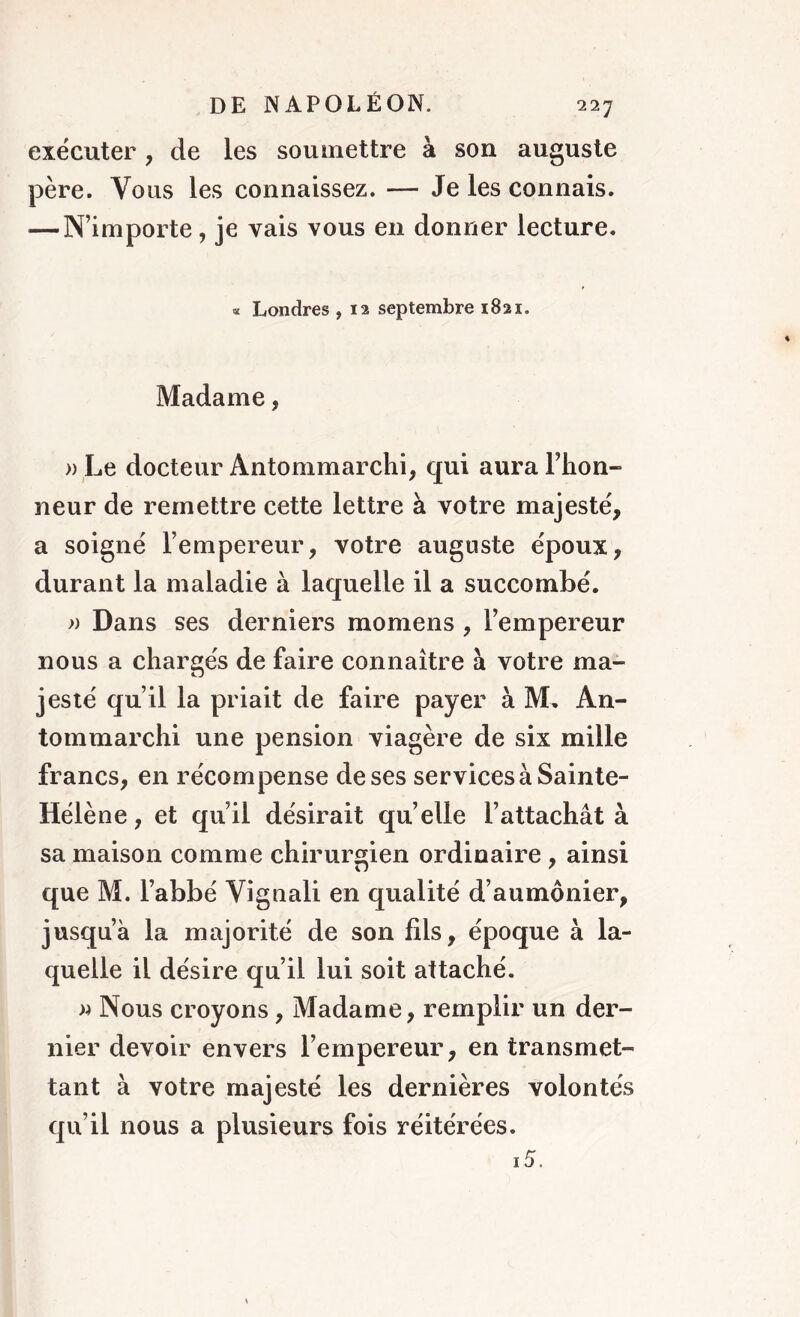 22J exécuter , de les soumettre à sou auguste père. Vous les connaissez. — Je les connais. — N’importe, je vais vous en donner lecture. « Londres , 12 septembre 1821. Madame, » Le docteur Antommarchi, qui aura Fhon- neur de remettre cette lettre à votre majesté, a soigné l’empereur, votre auguste époux, durant la maladie à laquelle il a succombé. » Dans ses derniers momens , l’empereur nous a chargés de faire connaître à votre ma- jesté qu’il la priait de faire payer à M. An- tommarchi une pension viagère de six mille francs, en récompense de ses services à Sainte- Hélène, et qu’il désirait quelle l’attachât à sa maison comme chirurgien ordinaire , ainsi que M. l’abbé Vignali en qualité d’aumônier, jusqu’à la majorité de son fils, époque à la- quelle il désire qu’il lui soit attaché. » Nous croyons, Madame, remplir un der- nier devoir envers l’empereur, en transmet- tant à votre majesté les dernières volontés qu’il nous a plusieurs fois réitérées.