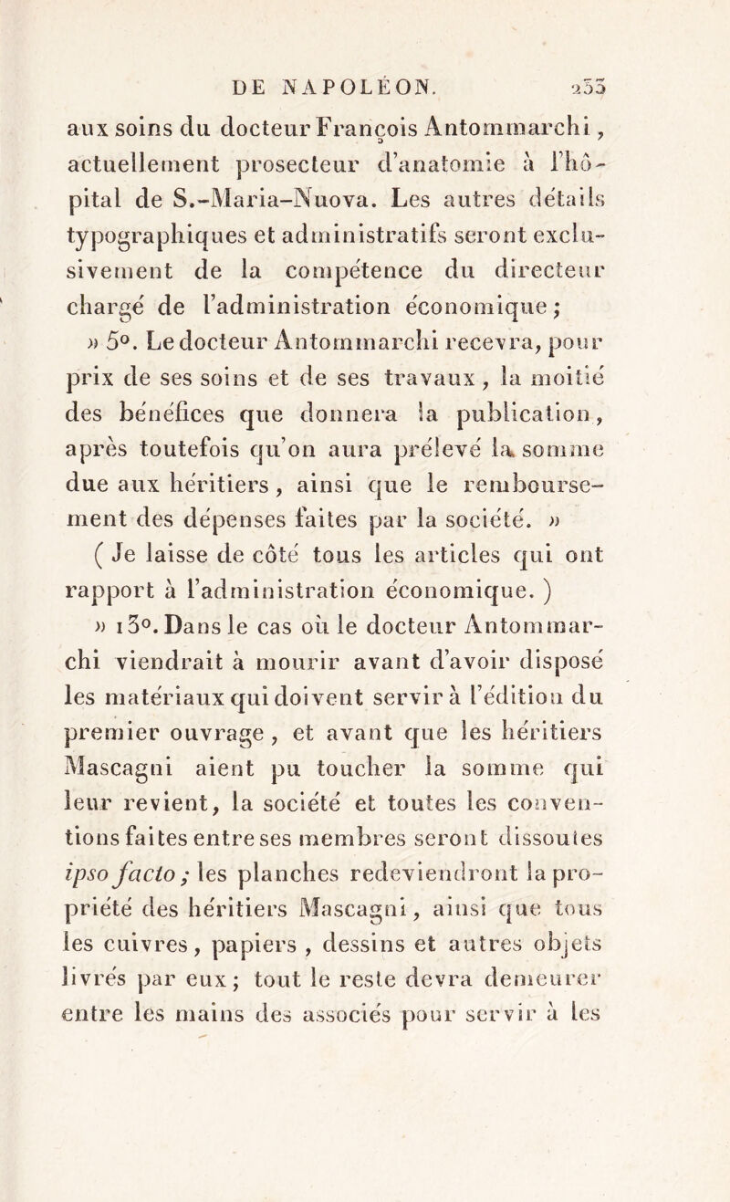 aux soins du docteur François Antommarchi, actuellement prosecteur d’anatomie à l’hô- pital de S.-Maria-Nuova. Les autres détails typographiques et administratifs seront exclu- sivement de la compétence du directeur chargé de l’administration économique ; » 5°. Le docteur Antommarchi recevra, pour prix de ses soins et de ses travaux, la moitié des bénéfices que donnera la publication, après toutefois qu’on aura prélevé la somme due aux héritiers , ainsi que le rembourse- ment des dépenses faites par la société. » ( Je laisse de côté tous les articles qui ont rapport a l’administration économique. ) » 13°. Dans le cas où le docteur Antommar- chi viendrait à mourir avant d’avoir disposé les matériaux qui doivent servira l’édition du premier ouvrage , et avant que les héritiers Mascagni aient pu toucher la somme qui leur revient, la société et toutes les conven- tions faites entre ses membres seront dissoutes ipso facto; les planches redeviendront la pro- priété des héritiers Mascagni, ainsi que tous les cuivres, papiers , dessins et autres objets livrés par eux; tout le reste devra demeurer entre les mains des associés pour servir à les