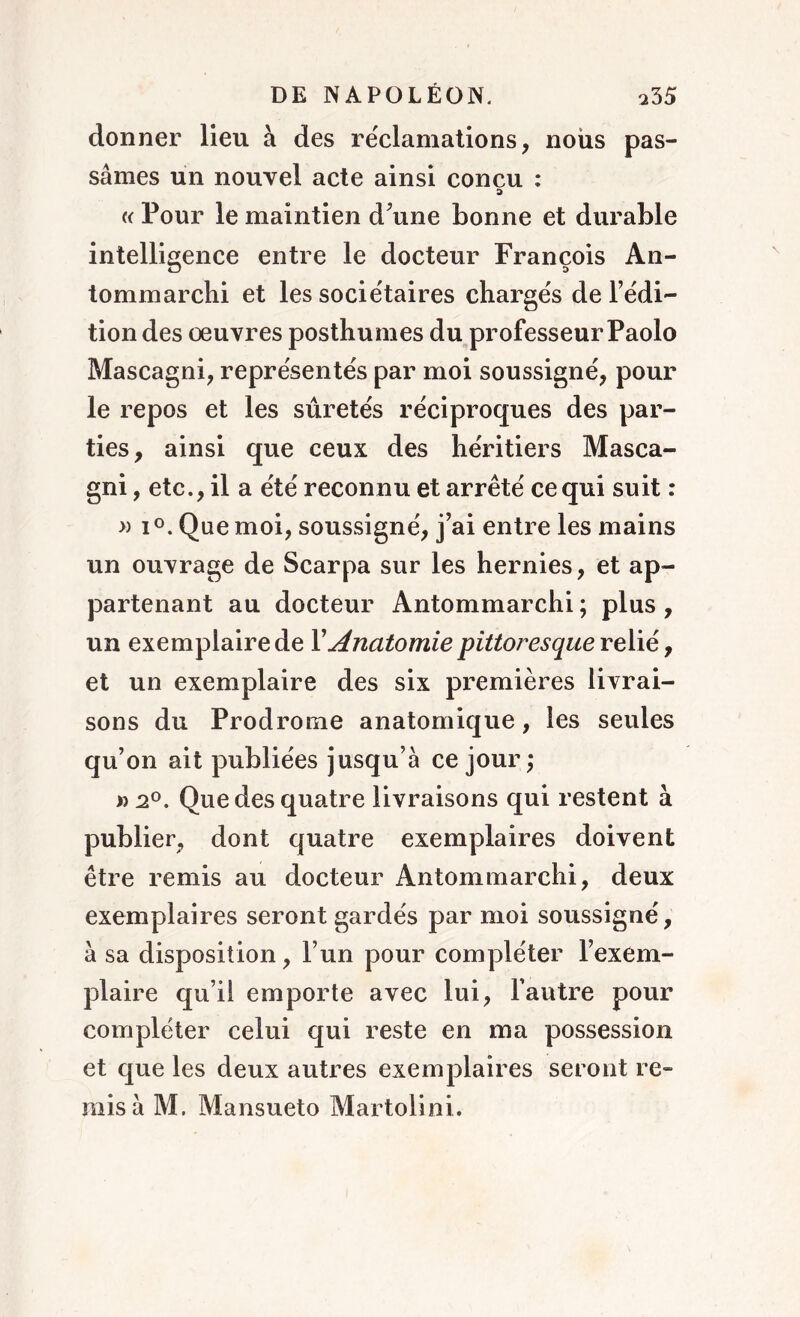 donner lieu à des réclamations, nous pas- sâmes un nouvel acte ainsi concu : « Pour le maintien d’une bonne et durable intelligence entre le docteur François An- tommarchi et les sociétaires chargés de l’édi- tion des œuvres posthumes du professeur Paolo Mascagni, représentés par moi soussigné, pour le repos et les sûretés réciproques des par- ties, ainsi que ceux des héritiers Masca- gni, etc., il a été reconnu et arrêté ce qui suit : » i °. Que moi, soussigné, j’ai entre les mains un ouvrage de Scarpa sur les hernies, et ap- partenant au docteur Antommarchi ; plus , un exemplaire de Y Anatomie pittoresque relié, et un exemplaire des six premières livrai- sons du Prodrome anatomique, les seules qu’on ait publiées jusqu’à ce jour; »2°. Que des quatre livraisons qui restent à publier, dont quatre exemplaires doivent être remis au docteur Antommarchi, deux exemplaires seront gardés par moi soussigné, à sa disposition, l’un pour compléter l’exem- plaire qu’il emporte avec lui, l’autre pour compléter celui qui reste en ma possession et que les deux autres exemplaires seront re- mis à M. Mansueto Martolini.