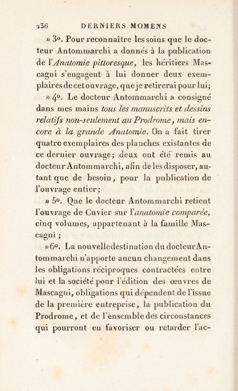 » 3°. Pour reconnaître les soins que le doc- teur Antommarchi a donnés à la publication de F Anatomie pittoresque, les héritiers Mas* cagni s’engagent à lui donner deux exem- plaires de cet ouvrage, que je retirerai pour lui; » 4°. Le docteur Antommarchi a consigné dans mes mains tous les manuscrits et dessins relatifs non-seulement au Prodrome, mais en- core à la grande Anatomie. On a fait tirer quatre exemplaires des planches existantes de ce dernier ouvrage; deux ont été remis au docteur Antommarchi, afin de les disposer, au- tant que de besoin, pour la publication de l’ouvrage entier; » 5°. Que le docteur Antommarchi retient l’ouvrage de Cuvier sur Y anatomie comparée, cinq volumes, appartenant à la famille Mas- cagni ; »6°. La nouvelle destination du docteur An- tommarchi n’apporte aucun changement dans les obligations réciproques contractées entre lui et la société pour l’édition des oeuvres de Ma s cagni, obligations qui dépendent de l’issue de la première entreprise, la publication du Prodrome, et de l’ensemble des circonstances qui pourront en favoriser ou retarder lac-