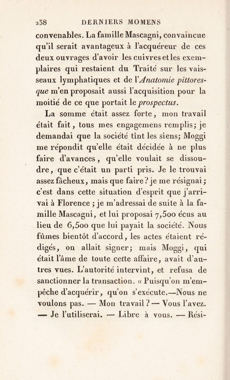 convenables. La famille Mascagni, convaincue qu’il serait avantageux à l’acquéreur de ces deux ouvrages d’avoir les cuivres et les exem- plaires qui restaient du Traité sur les vais- seaux lymphatiques et de Y Anatomie pittores- que m’en proposait aussi l’acquisition pour la moitié de ce que portait le prospectus. La somme était assez forte, mon travail était fait, tous mes engagemens remplis; je demandai que la société tînt les siens; Moggi me répondit quelle était décidée à ne plus faire d’avances, qu’elle voulait se dissou- dre, que c’était un parti pris. Je le trouvai assez fâcheux, mais que faire ? je me résignai ; c’est dans cette situation d’esprit que j’arri- vai à Florence ; je m’adressai de suite à la fa- mille Mascagni, et lui proposai 7,5oo écus au lieu de 6,5oo que lui payait la société. Nous fûmes bientôt d’accord, les actes étaient ré- digés, on allait signer; mais Moggi, qui était lame de toute cette affaire, avait d’au- tres vues. L’autorité intervint, et refusa de sanctionner la transaction. « Puisqu’on m’em- pêche d’acquérir, qu’on s’exécute.—Nous ne voulons pas. — Mon travail? — Vous l’avez. — Je l’utiliserai. — Libre à vous. —- Rési-