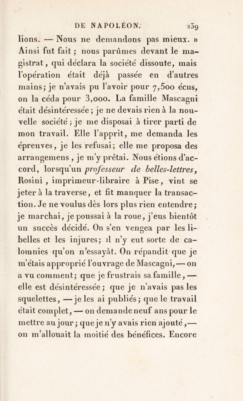 lions. — Nous ne demandons pas mieux. » Ainsi fut fait ; nous parûmes devant le ma- gistrat, qui déclara la société dissoute, mais l’opération était déjà passée en d’autres mains; je n’avais pu l’avoir pour 7,5oo écus, on la céda pour 3,ooo. La famille Mascagni était désintéressée ; je ne devais rien à la nou- velle société ; je me disposai à tirer parti de mon travail. Elle l’apprit, me demanda les épreuves, je les refusai; elle me proposa des arrangemens , je m’y prêtai. Nous étions d’ac- cord, lorsqu’un professeur de belles-lettres, Rosini , imprimeur-libraire à Pise, vint se jeter à la traverse, et fit manquer la transac- tion. Je ne voulus dès lors plus rien entendre ; je marchai, je poussai à la roue, j’eus bientôt un succès décidé. On s’en vengea par les li- belles et les injures; il n’y eut sorte de ca- lomnies qu’on Ressayât. On répandit que je m’étais approprié l’ouvrage de Mascagni, — on a vu comment ; que je frustrais sa famille, — elle est désintéressée ; que je n’avais pas les squelettes, —je les ai publiés; que le travail était complet, — on demande neuf ans pour le mettre au jour; que je n’y avais rien ajouté,— on m’allouait la moitié des bénéfices. Encore