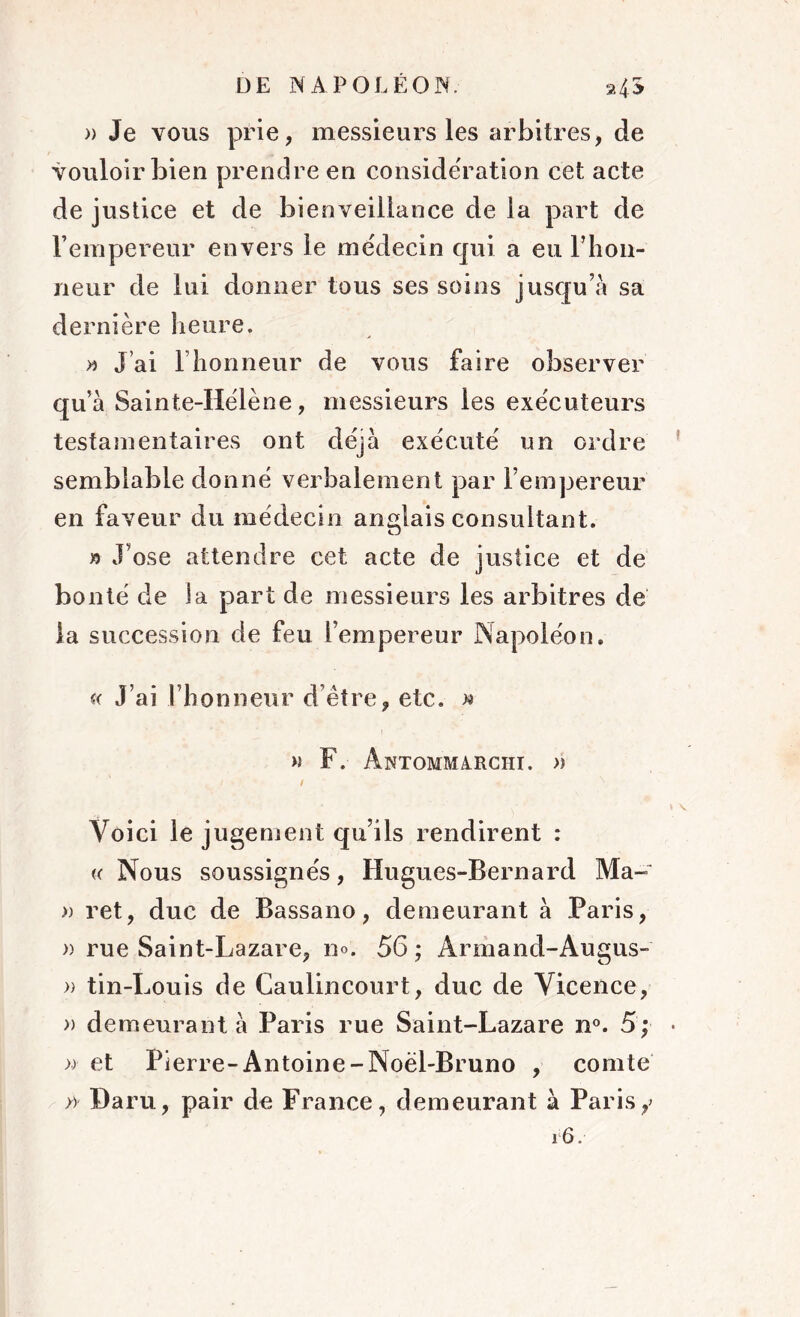 » Je vous prie, messieurs les arbitres, de vouloir bien prendre en considération cet acte de justice et de bienveillance de la part de l’empereur envers le médecin qui a eu l’iion- neur de lui donner tous ses soins jusqu’à sa dernière heure. >» J’ai l’honneur de vous faire observer qu’à Sainte-Hélène, messieurs les exécuteurs testamentaires ont déjà exécuté un ordre semblable donné verbalement par l’empereur en faveur du médecin anglais consultant. » J’ose attendre cet acte de justice et de bonté de la part de messieurs les arbitres de la succession de feu l’empereur Napoléon. « J’ai l’honneur d’être, etc. >« m F. Antommarchi. » / Voici le jugement qu’ils rendirent : « Nous soussignés, Hugues-Bernard Ma- » ret, duc de Bassano, demeurant à Paris, » rue Saint-Lazare, n». 56 ; Armand-Augus- » tin-Louis de Caulincourt, duc de Vicence, » demeurant à Paris rue Saint-Lazare n°. 5; • »• et Pierre-Antoine-Noël-Bruno , comte » Ha ru, pair de France, demeurant à Paris y 16.