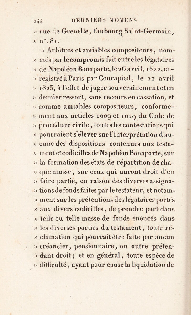 » rue de Grenelle, faubourg Saint-Germain, » n°. 81. » Arbitres et amiables compositeurs, nom* )) mes par le compromis fait entre les légataires » de NapoléonBonaparte, le26 avril, 1822, en- » registre à Paris par Courapied, le 22 avril » 1823, à l’effet de juger souverainement et en » dernier ressort, sans recours en cassation, et » comme amiables compositeurs, conformé- » ment aux articles 1009 et 1019 du Code de » procédure civile, toutes les contestationsqui » pourraient s’élever sur l’interprétation d’au- » cune des dispositions contenues aux testa- » mentetcodicillesdeNapoléonBonaparte,sur » la formation des états de répartition de cha- » que masse, sur ceux qui auront droit d’en » faire partie, en raison des diverses assigna- » lions de fonds faites par le testateur, etnotam- » ment sur les prétentions des légataires portés » aux divers codicilles, de prendre part dans a telle ou telle masse de fonds énoncés dans » les diverses parties du testament, toute ré- » clamation qui pourrait être faite par aucun » créancier, pensionnaire, ou -autre préten- » dant droit; et en général, toute espèce de » difficulté, ayant pour cause la liquidation de