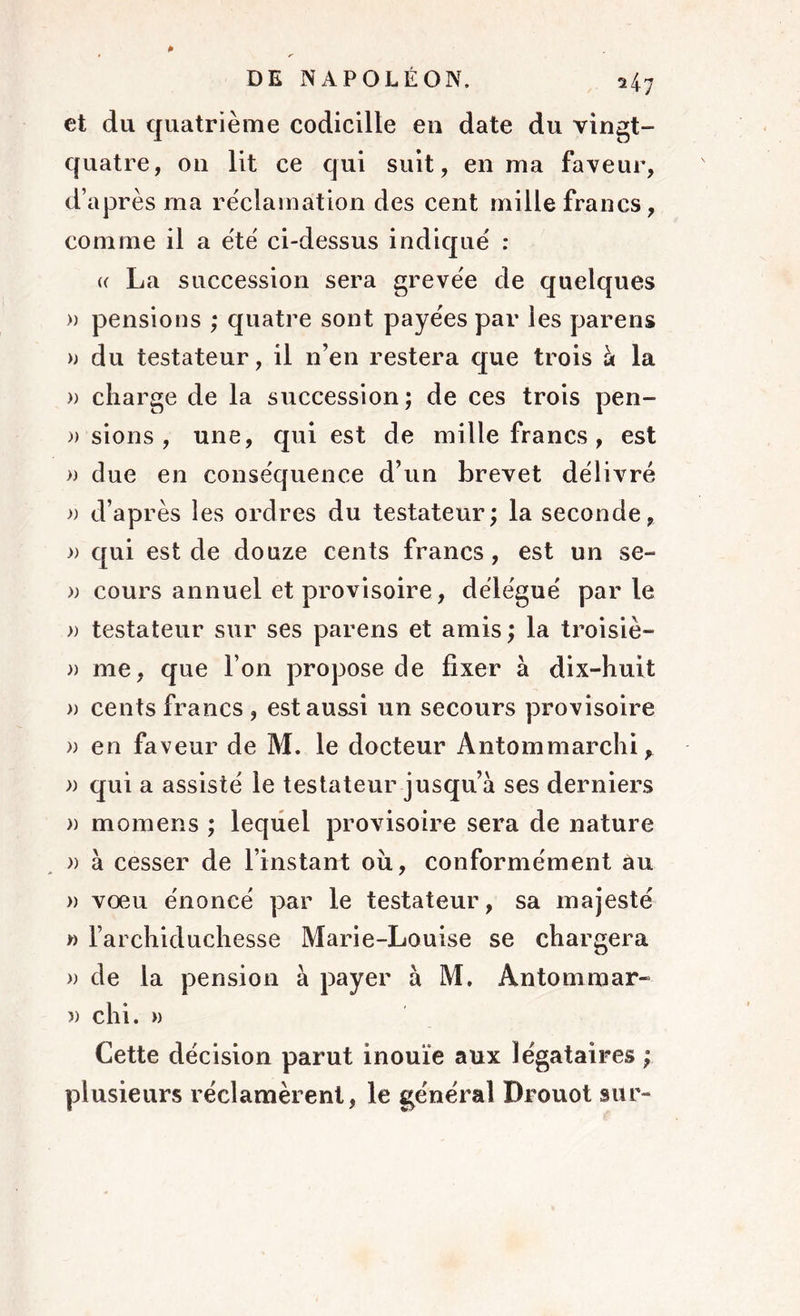 et du quatrième codicille en date du vingt- quatre, 011 lit ce qui suit, en ma faveur, d’après ma réclamation des cent mille francs, comme il a été ci-dessus indiqué : a La succession sera grevée de quelques » pensions ; quatre sont payées par les parens » du testateur, il n’en restera que trois à la » charge de la succession; de ces trois pen- )) sions , une, qui est de mille francs, est » due en conséquence d’un brevet délivré » d’après les ordres du testateur; la seconde, » qui est de douze cents francs, est un se- » cours annuel et provisoire, délégué parle )) testateur sur ses parens et amis ; la troisiè- » me, que l’on propose de fixer à dix-huit » cents francs , est aussi un secours provisoire » en faveur de M. le docteur Antommarchi, » qui a assisté le testateur jusqu’à ses derniers » momens ; lequel provisoire sera de nature » à cesser de l’instant où, conformément au » vœu énoncé par le testateur, sa majesté » l’archiduchesse Marie-Louise se chargera » de la pension à payer à M. Antommar- » chi. » Cette décision parut inouïe aux légataires ; plusieurs réclamèrent, le général Drouot sur-