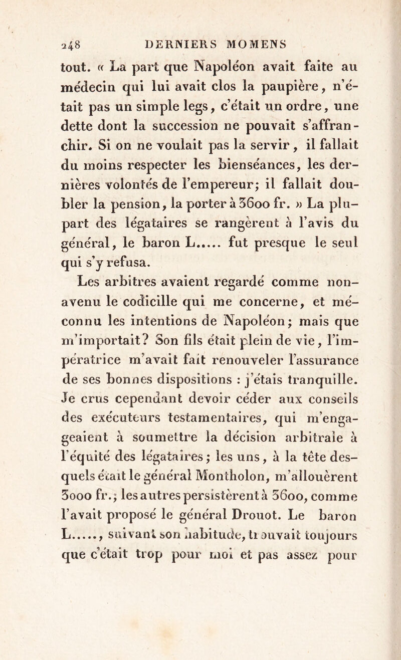 tout. « La part que Napoléon avait faite au médecin qui lui avait clos la paupière, n’é- tait pas un simple legs, c’était un ordre, une dette dont la succession ne pouvait s’affran- chir. Si on ne voulait pas la servir , il fallait du moins respecter les bienséances, les der- nières volontés de l’empereur; il fallait dou- bler la pension, la porter à 36oo fr. » La plu- part des légataires se rangèrent à l’avis du général, le baron L fut presque le seul qui s’y refusa. Les arbitres avaient regardé comme non- avenu le codicille qui me concerne, et mé- connu les intentions de Napoléon; mais que m’importait? Son fils était plein de vie, l’im- pératrice m'avait fait renouveler l’assurance de ses bonnes dispositions : j’étais tranquille. Je crus cependant devoir céder aux conseils des exécuteurs testamentaires, qui m’enga- geaient à soumettre la décision arbitrale à l’équité des légataires; les uns, à la tête des- quels était le général Montholon, m’allouèrent 3ooo fr.; les autres persistèrent à 56oo, comme l’avait proposé le général Drouot. Le baron L suivant son habitude, ti ouvait toujours que c’était trop pour moi et pas assez pour