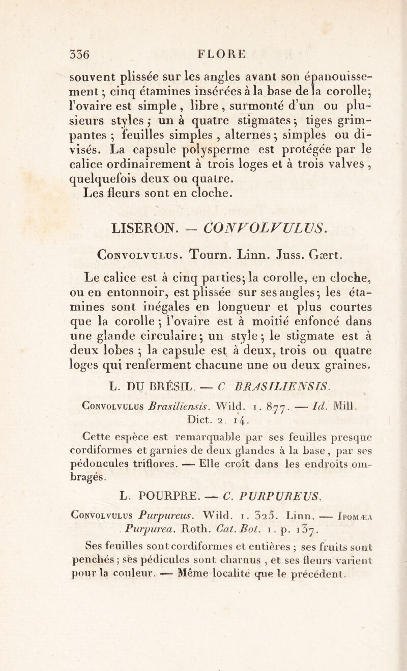 souvent plissée sur les angles avant son épanouisse- ment ; cinq étamines insérées à la base delà corolle; l’ovaire est simple , libre , surmonté d’un ou plu- sieurs styles; un à quatre stigmates; tiges grim- pantes ; feuilles simples , alternes ; simples ou di- visés. La capsule poîysperme est protégée par le calice ordinairement à trois loges et à trois valves , quelquefois deux ou quatre. Les fleurs sont en cloche. •s LISERON. - GONVOLVULUS. Cohvolvxjlus. Tourn. Linn. Juss. Gært. Le calice est à cinq parties; la corolle, en cloche, ou en entonnoir, est plissée sur ses angles; les éta- mines sont inégales en longueur et plus courtes que la corolle ; l’ovaire est à moitié enfoncé dans une glande circulaire; un style; le stigmate est à deux lobes ; la capsule est à deux, trois ou quatre loges qui renferment chacune une ou deux graines. L. DU BRÉSIL. — C BRASILIENSÎS. Gonvolvulus Brasiliensis. Wiid. i. 877. — Ici. MilL Dict. 2. 14. Cette espèce est remarquable par ses feuilles presque cordiformes et garnies de deux glandes à la base, par ses pédoncules triflores. — Elle croît dans les endroits om- bragés . L. POURPRE. — C. PURPUREUS. Gonvolvulus Purpureus. Wild. 1. 025. Linn. — Ipomæa Purpurea. Roth. Cat.Bot. 1. p. 107. Ses feuilles sont cordiformes et entières ; ses fruits sont penchés ; sés pédicules sont charnus , et ses fleurs varient pour la couleur. — Même localité que le précédent.