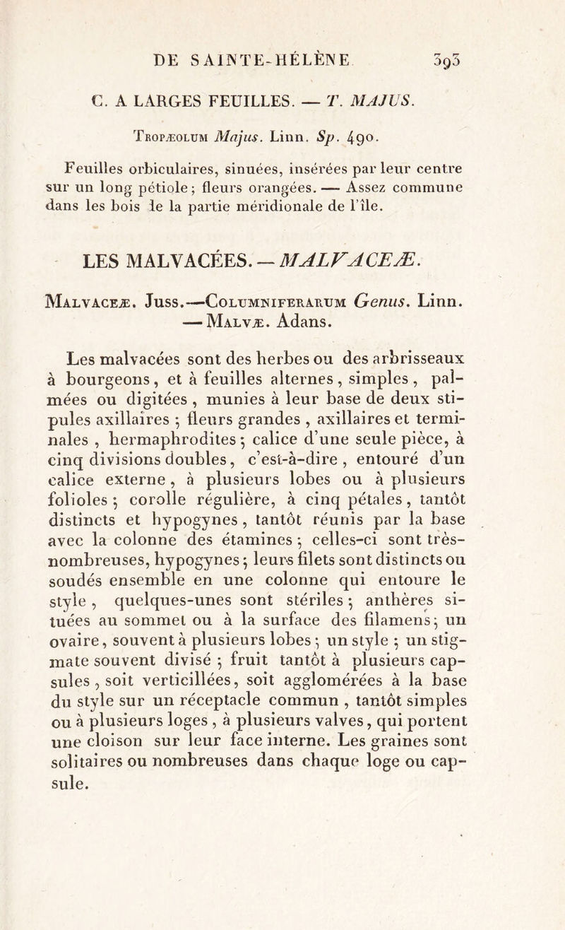 ùgd C. A LARGES FEUILLES. — T. MAJUS. Tropæolum Majus. Linn. Sp. 49°* Feuilles orbiculaires, sinuées, insérées parleur centre sur un long pétiole; fleurs orangées. — Assez commune dans les bois le la partie méridionale de l’île. LES MALVACÉES. — MALFACEÆ. Malvaceæ. Juss.—Columniferaeum Genus. Linn. — Malvæ. Adans. Les malvacées sont des herbes ou des arbrisseaux à bourgeons, et à feuilles alternes, simples, pal- mées ou digitées , munies à leur base de deux sti- pules axillaires *, fleurs grandes , axillaires et termi- nales , hermaphrodites 5 calice d une seule pièce, à cinq divisions doubles, c’est-à-dire, entouré d’un calice externe, à plusieurs lobes ou à plusieurs folioles 5 corolle régulière, à cinq pétales, tantôt distincts et hypogynes , tantôt réunis par la base avec la colonne des étamines -, celles-ci sont très- nombreuses, hypogynes \ leurs filets sont distincts ou soudés ensemble en une colonne qui entoure le style , quelques-unes sont stériles -, anthères si- tuées au sommet ou à la surface des filamens} un ovaire, souvent à plusieurs lobes *, un style ; un stig- mate souvent divisé \ fruit tantôt à plusieurs cap- sules , soit vertieillées, soit agglomérées à la base du style sur un réceptacle commun , tantôt simples ou à plusieurs loges , à plusieurs valves, qui portent une cloison sur leur face interne. Les graines sont solitaires ou nombreuses dans chaque loge ou cap- sule.