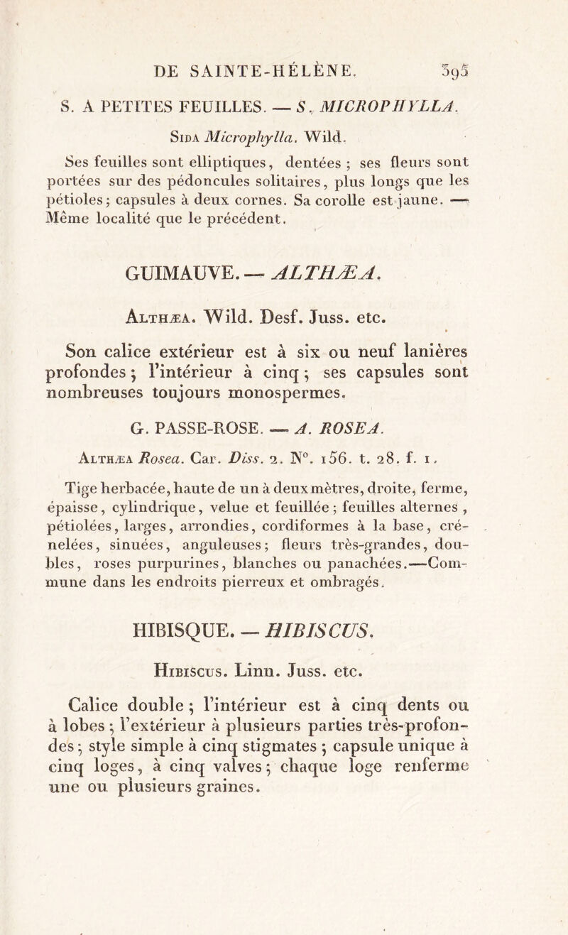 S. A PETITES FEUILLES. — ,S\ MICROPHYLLA. Sida Microphylla. Wild. Ses feuilles sont elliptiques, dentées ; ses fleurs sont portées sur des pédoncules solitaires, plus longs que les pétioles; capsules à deux cornes. Sa corolle est jaune. —» Même localité que le précédent. GUIMAUVE. — ALTHÆA. Althæa. Wild. Desf. Juss. etc. Son calice extérieur est à six ou neuf lanières profondes ^ l’intérieur à cinq ; ses capsules sont nombreuses toujours monospermes. G. PASSE-ROSE. — A. ROSE A. Althæa Rosea. Car. Diss. 2. N°. i56. t. 28. f. 1. Tige herbacée, haute de un à deux mètres, droite, ferme, épaisse, cylindrique, velue et feuillée ; feuilles alternes , pétiolées, larges, arrondies, cordiformes à la hase, cré- nelées , sinuées, anguleuses ; fleurs très-grandes, dou- bles, roses purpurines, blanches ou panachées.-—Com- mune dans les endroits pierreux et ombragés. HIBISQUE. — HIBISCUS. Hibiscus. Linn. Juss. etc. Calice double ; l’intérieur est à cinq dents ou à lobes ; l’extérieur à plusieurs parties très-profon- des } style simple à cinq stigmates ; capsule unique à cinq loges, à cinq valves ; chaque loge renferme une ou plusieurs graines.