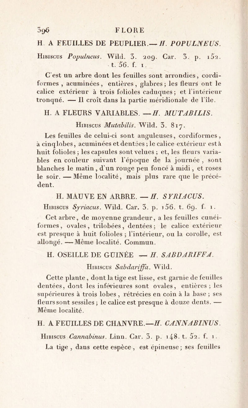 H A FEUILLES DE PEUPLIER.— IL POPULNEUS. Hibiscus Populneus. Wild. 3. 209. Car. 3. p. i52. t. 56. f. 1. C’est un arbre dont les feuilles sont arrondies, cordi- formes , acuminées, entières , glabres ; les fleurs ont le calice extérieur à trois folioles caduques ; et l’intérieur tronqué. — Il croît dans la partie méridionale de 1 île. H. A FLEURS VARIABLES. —II. MUTABILIS. Hibiscus Mutcibilis. Wild. 3. 817. Les feuilles de celui-ci sont anguleuses, cordiformes, à cinq lobes, acuminées et dentées ; le calice extérieur est à huit folioles ; les capsules sont velues ; et, les fleurs varia- bles en couleur suivant l’époque de la journée , sont blanches le matin, d’un rouge peu foncé à midi, et roses le soir. —Même localité, mais plus rare que le précé- dent. H. MAUVE EN ARBRE. —//. SYRIACUS. Hibiscus Sjriacus. Wild. Car. 3. p. i56. t. 69. f. 1. Cet arbre, de moyenne grandeur, a les feuilles cunéi- formes , ovales, trilobées, dentées ; le calice extérieur est presque à huit folioles ; l’intérieur, ou la corolle, est allongé. — Même localité. Commun. H. OSEILLE DE GUINÉE — H. SABDARIFFA. Hibiscus Scibdarijfa. Wild. Cette plante, dont la tige est lisse, est garnie de feuilles dentées, dont les inférieures sont ovales, entières ; les supérieures à trois lobes , rétrécies en coin à la base ; ses fleurs sont sessiles ; le calice est presque à douze dents. — Même localité. H. A FEUILLES DE CHANVRE.—H. CANNABINUS. Hibiscus Cannabinus. Linn. Car. 3. p. 148. t. 5i. f. 1. La tige , dans cette espèce, est épineuse; ses feuilles