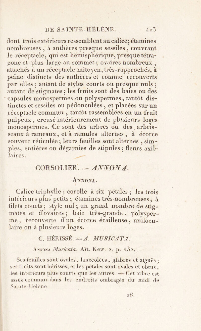 dont trois extérieurs ressemblent au calice*, étamines nombreuses , à anthères presque sessiles , couvrant le réceptacle, qui est hémisphérique, presque tétra- gone et plus large au sommet \ ovaires nombreux , attachés à un réceptacle mitoyen, îrès-rapprochés, à peine distincts des anthères et comme recouverts par elles • autant de styles courts ou presque nuis ; autant de stigmates*, les fruits sont des baies ondes capsules monospermes ou polyspermes, tantôt dis- tinctes et sessiles ou pédonculées , et placées sur un réceptacle commun , tantôt rassemblées en un fruit pulpeux , creusé intérieurement de plusieurs loges monospermes» Ce sont des arbres ou des arbris- seaux à rameaux, et à ramules alternes , à écorce souvent réticulée 5 leurs feuilles sont alternes , sim- ples, entières ou dégarnies de stipules 5 fleurs axil- laires, ' CORSOLIER. — ANN ON A. ÀNNONA. Calice triphylle ; corolle à six pétales 5 les trois intérieurs plus petits 5 étamines très nombreuses , à filets courts *, style nul 5 un grand nombre de stig- mates et d’ovaires • baie très-grande, polysper- me, recouverte d’un écorce écailleuse , unilocu- laire ou à plusieurs loges. G. HÉRISSÉ. — A. MU R IC ATA. Annona Muricata. Ait. Kew. 2. p. 2Ô2. Ses feuilles sont ovales, lancéolées y glabres et aiguës ; ses fruits sont hérissés, et les pétales sont ovales et obtus ; les intérieurs plus courts que les autres. —Cet arbre est assez commun dans les endroits ombragés du midi de Sainte-Hélène. 26.