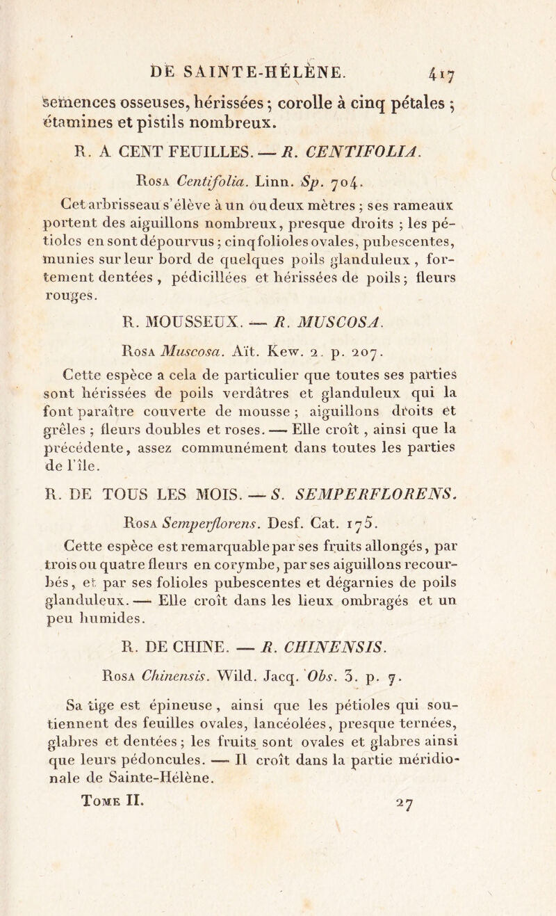 Semences osseuses, hérissées *, corolle à cinq pétales 5 étamines et pistils nombreux. R. A CENT FEUILLES. R. CENTIFOLIA. Rosa Centifolia. Linn. Sp. 704.- Cet arbrisseau s’élève à un ou deux mètres ; ses rameaux portent des aiguillons nombreux, presque droits ; les pé- tioles en sont dépourvus ; cinqfolioles ovales, pubescentes, munies sur leur bord de quelques poils glanduleux , for- tement dentées , pédicillées et hérissées de poils; fleurs rouges. R. MOUSSEUX. — R. MUSCOSA. Rosa Muscosa. Ait. Kew. 2. p. 207. Cette espèce a cela de particulier que toutes ses parties sont hérissées de poils verdâtres et glanduleux qui la font paraître couverte de mousse ; aiguillons droits et grêles ; fleurs doubles et roses. — Elle croît , ainsi que la précédente, assez communément dans toutes les parties de l’île. R. DE TOUS LES MOIS. — S. SEMPERFLORENS. Rosa Semperjlorens. Desf. Cat. iy5. Cette espèce est remarquable par ses fruits allongés, par trois ou quatre fleurs en corymbe, par ses aiguillons recour- bés , et par ses folioles pubescentes et dégarnies de poils glanduleux.— Elle croît dans les lieux ombragés et un peu humides. R. DE CHINE. — R. CHINE NS IS. Rosa Chiliensis. Wild. Jacq. Ohs. 3. p. 7. Sa lige est épineuse , ainsi que les pétioles qui sou- tiennent des feuilles ovales, lancéolées, presque ternées, glabres et dentées ; les fruits sont ovales et glabres ainsi que leurs pédoncules. —- Il croît dans la partie méridio- nale de Sainte-Hélène. Tome II. 27