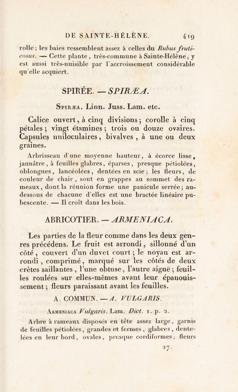 4*9 rolle ; les baies ressemblent assez à celles du Rubus fruti- cosus. Cette plante , très-commune à Sainte-Hélène, y est aussi très-nuisible par Eaccroissement considérable qu elle acquiert. SPIRÉE. — SPIRÆA. Spiræa. Linn. Juss. Lam. etc. Calice ouvert, à cinq divisions *, corolle à cinq pétales ; vingt étamines ; trois ou douze ovaires. Capsules uniloculaires, bivalves , à une ou deux graines. Arbrisseau d’une moyenne hauteur, à écorce lisse, jaunâtre, à feuilles glabres, éparses, presque pétiolées, oblongues, lancéolées, dentées en scie ; les fleurs, de couleur de chair , sont en grappes au sommet des ra- meaux , dont la réunion forme une panicule serrée ; au- dessous de chacune d’elles est une bractée linéaire pu- bescente. — Il croît dans les bois. ABRICOTIER. — ARME NI AC A, Les parties de la fleur comme dans les deux gen- res précédens. Le fruit est arrondi, sillonné d’un côté , couvert d’un duvet court -, le noyau est ar- rondi , comprimé, marqué sur les côtés de deux crêtes saillantes , l’une obtuse, l’autre aiguë ; feuil- les roulées sur elles-mêmes avant leur épanouis- sement} fleurs paraissant avant les feuilles. A. COMMUN. —A. VULGARIS. Armeniaca Vulgaris. Lam. Dict. 1. p. 2. Arbre à rameaux disposés en tête assez large, garnis de feuilles pétiolées, grandes et fermes, glabres, dente- lées en leur bord, ovales, presque cordiformes ; fleurs •27.