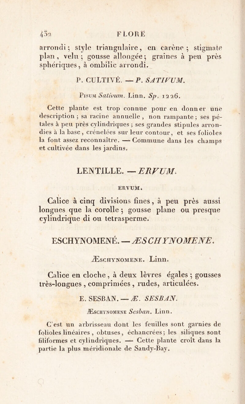 arrondi*, stylo triangulaire, en carène* stigmate plan, velu ; gousse allongée; graines à peu près sphériques, à ombilic arrondi. P. CULTIVÉ. — P. SATIVUM. Pisum Sativum. Linn. iSjy. 1226. Cette plante est trop connue pour en donner une description ; sa racine annuelle , non rampante ; ses pé- tales à peu près cylindriques ; ses grandes stipules arron- dies à la base , crénelées sur leur contour, et ses folioles la font assez reconnaître. -» Commune dans les champs et cultivée dans les jardins. LENTILLE. — ERFUM ERVUM. \ Calice à cinq divisions fines, à peu près aussi longues que la corolle ; gousse plane ou presque cylindrique di ou tetrasperme. ESCHYNOMENÉ. — ÆSCHYNOMENE. Æschynomene. Linn. Calice en cloche, à deux lèvres égales ; gousses très-longues , comprimées , rudes, articulées. E. SESRAN. —- Æ. SESBAN. Æschynomene Sesban. Linn. C’est un arbrisseau dont les feuilles sont garnies de folioles linéaires , obtuses, échancrées ; les siliques sont filiformes et cylindriques. —- Cette plante croît dans la partie la plus méridionale de Sandy-Bay.