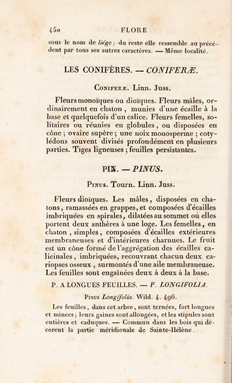 sous le nom de liège ; du reste elle ressemble au précé- dent par tous ses autres caractères. — Même localité. LES CONIFÈRES. — CONIFERÆ. Coniferæ. Linn. Juss. Fleurs monoïques ou dioïques. Fleurs mâles, or- dinairement en chaton , munies d’une écaille à la base et quelquefois d’un calice. Fleurs femelles, so- litaires ou réunies en globules , ou disposées en cône ; ovaire supère ; une noix monosperme ; coty- lédons souvent divisés profondément en plusieurs parties. Tiges ligneuses ; feuilles persistantes. PIS. — PINUS. Pinus. Tourn. Linn. Juss. Fleurs dioïques. Les mâles, disposées en cha- tons, ramassées en grappes, et composées d’écailles imbriquées en spirales, dilatées au sommet où elles portent deux anthères à une loge. Les femelles, en chaton , simples, composées d’écailles extérieures membraneuses et d’intérieures charnues. Le fruit est un cône formé de l’aggrégation des écailles ca- licinales , imbriquées, recouvrant chacun deux ca~ riopses osseux , surmontés d’une aile membraneuse. Les feuilles sont engainées deux à deux à la base. P. A LONGUES FEUILLES. — P. LONGIFOLIJ. Pinus Longifolia. Wild. 4- 49^. Les feuilles, dans cet arbre , sont ternées, fort longues et minces; leurs gaines sont allongées, et les stipules sont entières et caduques. — Commun dans les bois qui dé- corent la partie méridionale de Sainte-Hélène.