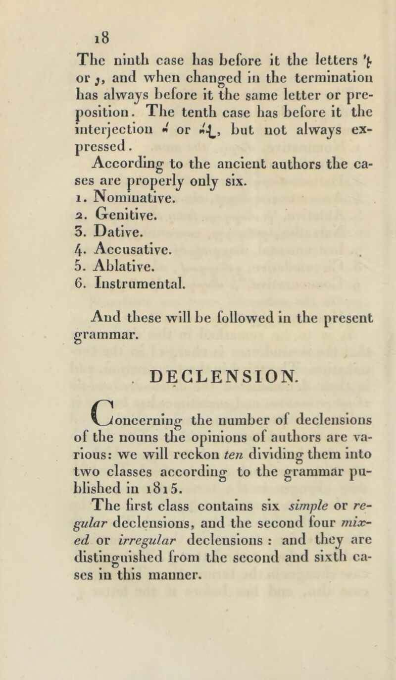 The iiiuth case has before it the letters or j, and when changed In the termination has always belore it the same letter or pre- position. The tenth case has before it the interjection « or but not always ex- pressed . According to the ancient authors the ca- ses are properly only six. 1. Nominative. а. Genitive. 3. Dative. 4. Accusative. 5. Ablative. б. Instrumental. And these will be followed in the present grammar. . DECLENSION. C^oneerning the number of declensions of the nouns the opinions of authors are va- rious: we will reckon ten dividing them into two classes according to the grammar pu- blished in 1815. The hrst class contains six simple or re- gular declensions, and the second four mix- ed or irregular declensions : and they arc distinguished from the second and sixth ca- ses in this manner.