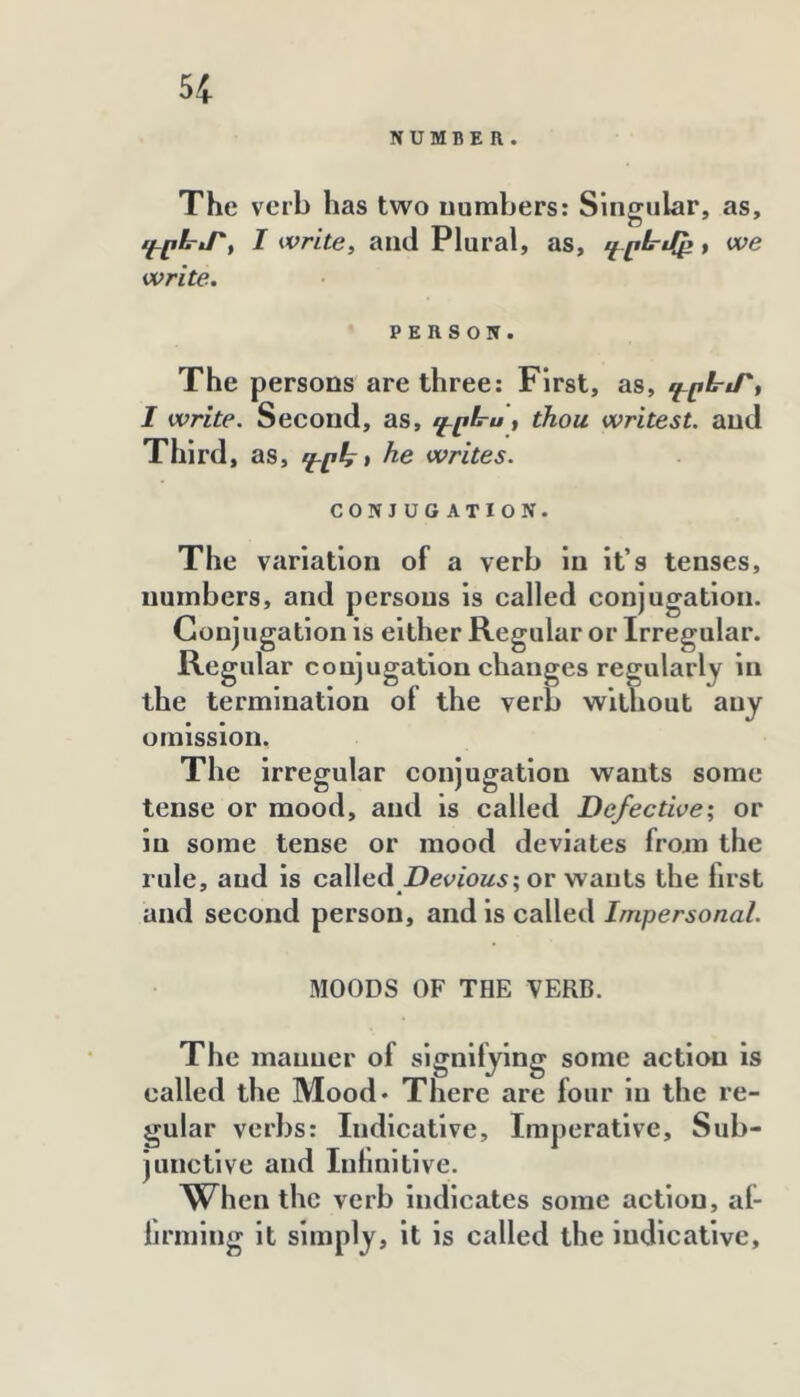 NUMBER. The verb has two numbers: Singular, as, գրէրյ՝^ I Write, and Plural, as, գ-րե՚էքբ f we write. PERSON. The persons are three: First, as, գըն-էՐ, I write. Second, as, գրե-ս, thou writest. and Third, as, գրհ* he writes. CONJUGATION. The variation of a verb in it’s tenses, numbers, and persons is called conjugation. Conjugation is either Regular or Irregular. Regular conjugation changes regularly in the termination of the verb without any omission. The irregular conjugation wants some tense or mood, and is called Defective՝, or in some tense or mood deviates from the rule, and is called or wants the first and second person, and is called Impersonal. MOODS OF THE VERB. The manner of signifying some action is called the Mood* There are four in the re- gular verbs: Indicative, Imperative, Sub- junctive and Inlmitive. When the verb Indicates some action, af- iirming it simply, it is called the indicative.