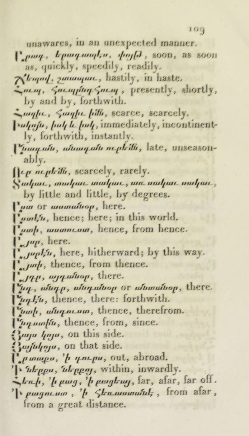 ,0'j ij։iawar«», iu an niif։xfnu:tful maitm:r, h լոտէւ/^ , ծՀ>^յր1, Hh ViOII a«, , readily. 7\''- էէլայ^ շսէւսւէլւէէէ- f ijaitllijr, in hafttf!. Հ^ո/պ, հէ$ւ iifjfitrf պ f prirMrntl^', uliorllj^, and fortliwitfi. Հ^ւյյէ^խ , 'Հւսււէւ. fiiffit $carc*;, w*arc<dj^. I ^ս1լէէյւէ^ իսկ ե իսկ 11 քոffif:d 1 atcl^', Incont.inent- 1^, fortljwitfj, instantly. y**ltuj/^ u/u y itSliiui^ ufh սէ֊լէՆ ifli y lutl'y UIlM'aHOIl՜ aijiy. j|/.^» m լlL ifhy «carct'ly, rarely. ^ակաէ^ք ւուսկաւ. աակւսս y uttt. սւսկաէ. սսէկաւ , liy little and little, hy degree». յ*Հ^ա or luuulufoony here. y,tu,l,'i4y hence; here; in thi» world. I , ասաոէ-սաy hf ;nee, from hence. r«y'T> \\յսլ>//ւ*, here, hitherward; hy thi» way. \\յս>ի, thence, from thence. ujjr/u/uu[iy there. l^fuղլly սք1էդւմԱէ>լէ or ս/Ատս/հօր y there. \''tjql/ijy thence, there; forthwith. ^Ղտաի y ս/սրէու-Աա y thence, therefrom. thence, from, gince. Հ^^§սյս կւԱսy on tins Bide. Լ^^սյքսկոյսy on that side. ^*^րս1սյքսյ *ի f^nt,puy out, ahroad. *|k նf.-րՀՀUy 'uL^t^njy within. Inwardly. ^^L-n-^iy ^իբաը, '՛ի բյսըհայ y far, afar, far off. րար^Ոէ-ԱէՈ f *ի ^L-n-iuuuiufulf y from afar , from a r^reat distance. Tv