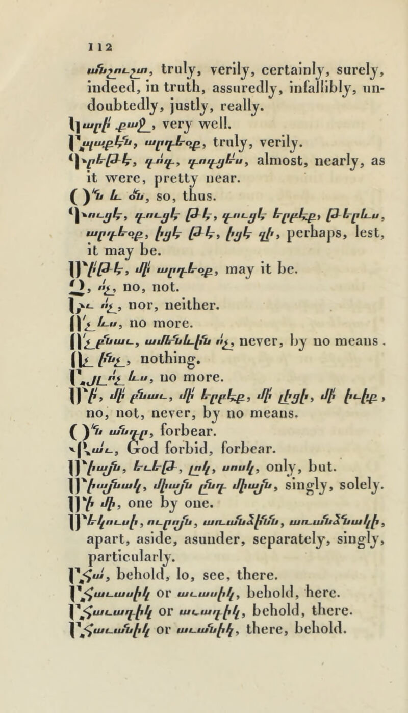 անշու-շտ, trulj, verilj, certaliilj, surely, indeed, lo truth, assuredly, infallibly, un- doubtedly, justly, really. \\ար1է very well. արդե-օթ, truly, verily. ^Հ^րե-թ֊էք^է էէոէէէ էէՈէէէքՍ-Աք almost, nearly, as it were, pretty near, oi/, so, thus. արդևօթ, էցկ էչյկ ղէ, pOlhapS, Icst, it may be. W^l'P-ht ‘Փ may it be. O, ոչ, no, not. ոյլ, nor, neither. Հ\1չ_և.ս, no more. Հ\չ_^աս, աւքեՂաևք^ ոչ, never, by no means . nothing, no more. IJ'/'» յի ^ntt., մի էրրբկթ, մի լիցէ, մի է^-էբ. * no, not, never, by no means, o՜^ ասդո, forbear. v[\ui£_, Grod forbid, forbear. \\'^էայս, ևսե-թ֊, լոկ, սոսկ, only, but. Հ^էայսակ, միայս յ^դ֊ J^ujpi, Singly, solely. m one by one. ^^էրկոսսէ , ոսրոյՍ , ujn-ufu^lfijii, առ-ս/ս^%ակէ , apart, aside, asunder, separately, singly, particularly. behold, lo, see, there. \^^ասասէկ or uii-ասէկ, behold, here. \^^աւարէէկ Or ասադէկ, behold, there. ^^աէ֊էսսէկ or աւ.ս/սէկ, there, behold.