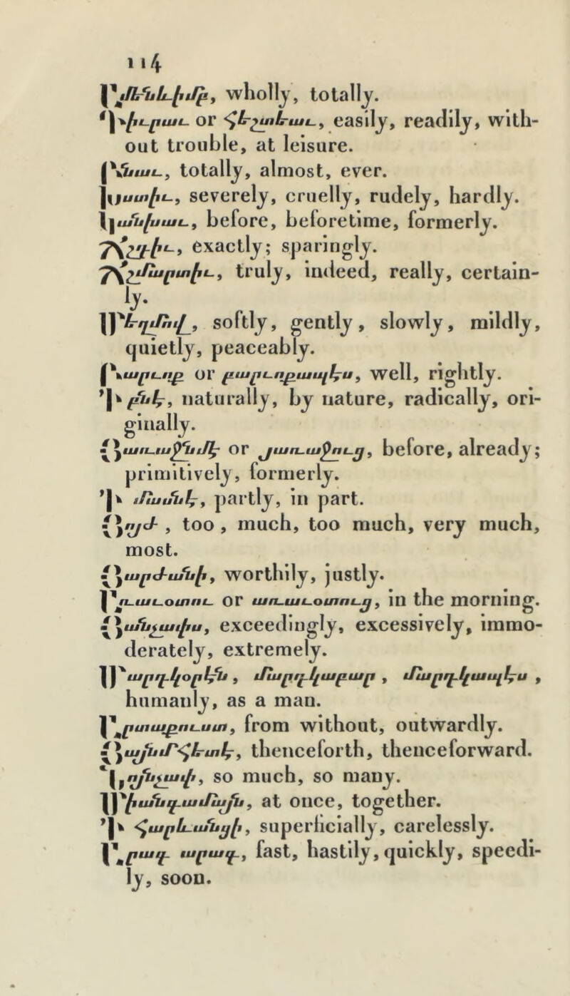 1 ւՀք \^ձք1րսև.էյբք wholly, totally. *\\էւրաւ. OF հևշտէրաւ^ cBslly, readily, With- out trouble, at leisure. [V'i/M#!-, totally, almost, ever. ^Հքստէւ-, severely, cruelly, rudely, hardly. \^ւսսխաւ, before, beforetime, formerly, exactly; sparingly. ղՀշւՈսրտէւ-^ truly. Indeed, really, certaln- \\^ե-ղչՌվ_, softly, gently, slowly, mildly, quietly, peaceably. ^Հէսրւոբ or բարւ-ոբապէս. Wcll, Ո ghtly. naturally, by nature, radically, ori- ginally. Լ^աւէ-ւս^մէ or յաո.աջու.ց, bcfore, already; primitively, formerly. 'jk iftuuuky partly, in part. \\yJ- , too, much, too much, very much. most. Լ^^արժանիf wortlilly, justly. or աո-աէ-օտու.^f 1Ո the mornillg. / ^աՆչաւէս , exceedingly, excessively, immo- derately, extremely. '^^արղ.կօր1/ե , Jluբդ֊կաբար , մնաբդ.կապ1քս , humanly, as a man. '^^րտաբուսա « from without, outwardly. {^^աաայնաՐ-հէրտկ^ theiicefoith, thenceforward. '^Հ^^աշյսչափ, SO much, SO mauy. ւ^էսՈաէէամն^, at oiicc, together. -հարև-անէքէ, supcrhclally, carelessly. ւսրաւէ, fast, hastily, qulckly, speedi- ly, soon.