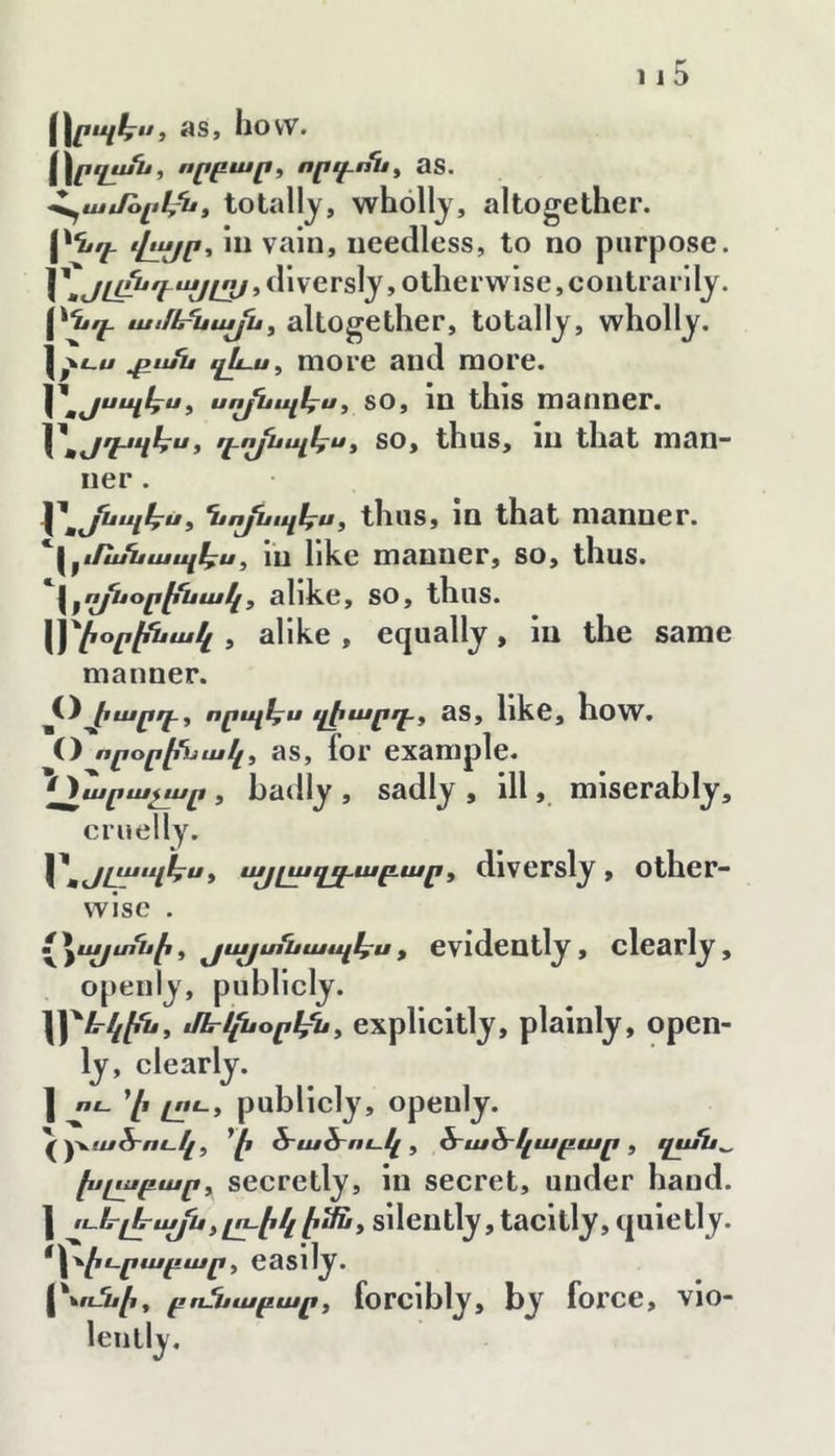 ^Հրպէ^ս, as, how. \\րղչէ^ք որգ.ոս^ as. Հ^աէՌլւէ/ս, totally, wholly, altogether. [^նգ. վչչսր-, HI vain, needless, to no purpose. 1' dlversly,otherwise,contrarlly. VH ամե^այսy altogether, totally, wholly, l/t-w ^ան ղխս, more and more. ^ սո^պ1^սy SO, 1Ո this manner. դղյսպհ^է so, thus, in that man- ner . ւ^^յսպէ^ս^ Ղէոյնւպէքսy tlius, IQ that manner. Հ^էքաՆապ1^ս^ lu likc maQiier, so, thus. I ^ ո^օր^Խա կ, alike, so, thus. \]^էօրէն ա կ , alike , equally, lu the same manner. t) էարրէ^ որպէքս ղէարրէք aS, llkC, hoW. O որօր^ւՆակ^ aS, for example. ^^արաչար , badly , sadly , ill, miserably, cruelly. t աքլազ^աբ.արy diversly , Other- wise . V * ^այտեապկրս, evidently, clearly, openly, publicly. '\y‘ևկէնy tHri^opl^y explicitly, plainly, open- ly, clearly. ] ու Yi ^nւy publicly, opeuly. ^ ծ՚աՏ-ուկ y հ՜ահ՜կաբար y qufu^ խլչսբար y^ secretly, In secret, under hand. I ււե-լէաքեyլւէկէաւy sUeiitly, tacltly, quietly. ^Հ՚^^էւրաբարy easily. բոՏսաբարy forcibly, by force, vio- lently.