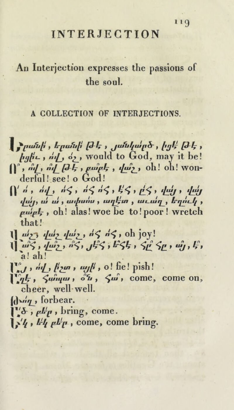 INTERJECTION *‘9 Au luterjectioii expresses the passions of the soul. A COLLECTION OF INTERJECTIONS. 1 * էրրանի , յս/նկար&, էրյէ֊ [3-կ ք , «'Հ., օշ_է would to God, may it be! (r» Հ.» 'Ճ. » բ^բհ » փմլ, oh! oh! won- derful! see! o God! ir that! il հ * i^y* i] ' հւԼհը* bf a! ah! lYi/ » Հ-» * “(jb * pish! , օն, <^ա, come, come on, cheer, well-well, forbear. , bring, come. h'i. ^^4 e^p , come, come bring. « > «Հ^ւ «՜^» ՜հ հ է Ահ» ձհ» * հւ^յ Hj> ա ui ք ափսոս , աղ^տ , աւապ , ե՜ղոէ-կ , բաբկ^, օհ! alas! woe be to! poor ! wretch