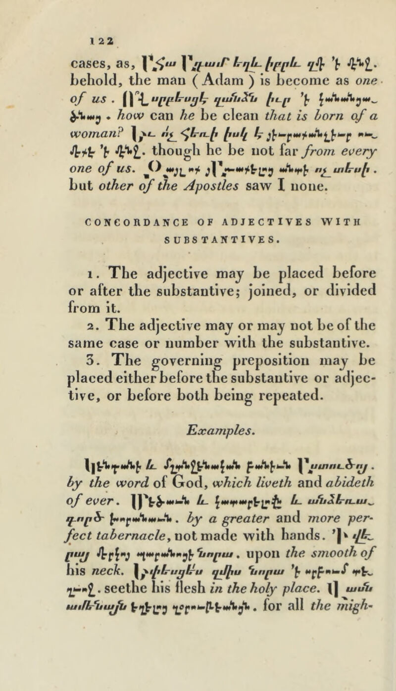 cases, as, ևղև էբրև. *է հ^՚^ն՝ behold, the man ( Adam ) is become as one of us . զս^ոՏՂւ էէ֊ր ^ա՚ՆաԱէյա^ . how can he be clean that is born of a woman? 1,^*- ոշ^<^1րո-է էս/չ *է though he be not faryrom every- one of us. ոչ^տևսէ . but other of the Apostles saw I none. CONCORDANCE OF ADJECTIVES WITH SUBS TANTIVES. 1. The adjective may be placed before or after the substantive; joined, or divided from it. 2. The adjective may or may not be of the same case or number with the substantive. 3. The governing preposition may be placed either before the substantive or adjec- tive, or before both being repeated. Examples. և Տղ^էՀ,^Հ,ա\ա\> ստուծ՜^ . by the word of God, which liveth and abideth of ever. ||'է^****“*^ և- ^ապ»աւ>\^Աւ1էէ և. ասձէրո-ա^ գ-ործ- 1>»0էրանաԽ.%. by a greater and more per- feet tabernacley not made with hands. ’|^ րայ ’^rf'V • upon the smooth of his neck, ^^փե-ս^էրս պմիս Ղէորա շ^Վ. seethe his flesh in the holy place. «/«i# luiflrUiuju , foT all the migh-