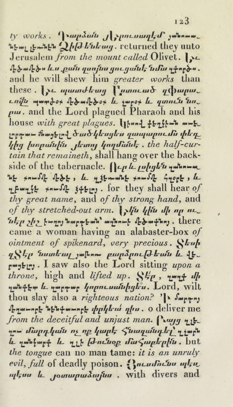 1 շՅ ty works. ^Հ՚^ալւձս/ս յւՀ^լւու.սա0յԼյ՝ ‘^է'*-լյէ—H*’* y• ։ cLuriied uiilo Jcnisalcin from the mount called OX\seX. sy^mjy^t* և u pufu i£unfuu^ու-ըասք^ Ղ$ւքա • atul he will shew him greater works than these . պատժե՚աւյ |\/ւ/ւ«ւ-«/5՜ ւլք^արա^ է-ուքյ^ և- չա|«0ք և. պտոէՏս Ղւո^ րա. and the Lord plagued Pharaoh aud his house with great plagues. •քէ՚լքյ'*-*^ *^*-էՆ լ^րղ.աԽա է/Աա^^չա.^ծ՜աձ՜յ^1րսչքհ՜ս ղապարումս քչէը էյորս/սէքւՔ յէրտոյ կողմանէյ . the half-CUT’- tain that remainethy shall hang over the back- side of the tabernacle. ^Հւր և.լսէյևն >^աԽ.ա^ I /լ_ էԼ^^¥Խ>աՆ^ հ4չ0ր^ f ե- ղյէաղյւ\; • foc tlicj sliall hear of thy great namCy and of thy strong handy and of thy stretched-out arm. \^lih կէն մի որ ու^ հկր շիշ^ ^ there earae a woman having an alabaster-box of ointment of spikenardy very precious. ^1րսի ^^4/* Ղէստե՜աւ բար^րութ-lrufu և. . I saw also the Lord sitting upon a throney high and lifted up. ^է~ր , •լ,****լ^ ղաԱէէ^էքէ և. էչայ»0յ.ար կորու.սասէ^1րս, Loi'd, wdt thou slay also a righteous nation? ’| յ^ղաէ-է^րքա փրկէրա qfu . O dcllVCr me from the deceitful and unjust man. •չՓ- էչ^Խա' մարդ-կաԱ ոչ որ կարէ^ ^քսաղչսնդՆ-^^Լ*^^ և ղան^արփ և- *Լլ}^ թ-ոէՅէօր է/ա<յէսբե-ր1{ն , but the tongue can no man tame: it is an unruly evily full of deadly poison, ^^ուսմհւնս պհ^Ն ոլ1^սս և յօտարաձոյյԱս . With dlVCl'S and