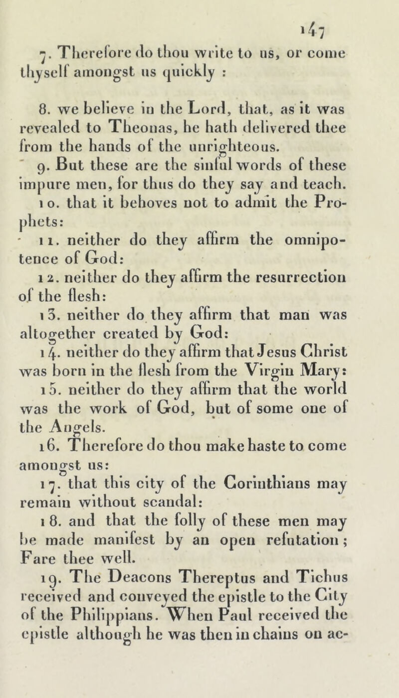 ՝Կ ■j. Tlierelore <lo thou write to us, or come thj'sell amongst us qulckljy ; 8. we believe In the Lorrl, that, as It was revealed to Theonas, he hath delivered thee from the hands ol the unrighteous. 9. But these are the slnlul words of these Impure men, for thus do they say and teach. 10. that It behoves not to admit the Pro- phets: ' 11. neither do they affirm the omnipo- tence of God: 1 2. neither do they affirm the resurrection of the flesh: 1 3. neither do they affirm that man was altogether created by God: 1 4. neither do they affirm that Jesus Christ was born In the flesh from the Virgin Mary: 15. neither do they affirm that the world was the work of God, but of some one of the Angels. 16. Therefore do thou make haste to come amongst us: ւ՚յ. that this city of the Corinthians may remain without scandal: I 8. and that the folly of these men may be made manifest by an open refutation; Fare thee well. 19. The Deacons Thereptus and Tlchus received and conveyed the epistle to the City of the Phlllpplans. When Paul received the c[)lstle although he was then in chains on ac-