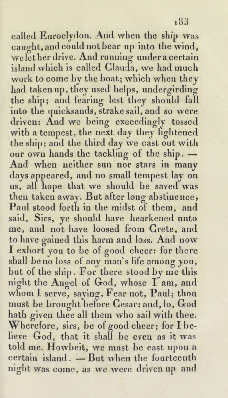 called Eiiroclydon. Ami wlieii the ship was caught, and could not hear up into the wind, welether drive. And running under a certain island which is called Glauda, we had much work to come by the boat; which when they had taken up, they used helps, uudergirdlng the ship; and fearing lest they should fall into the quicksands, strake sail, and so were driven: And we being exceedingly tossed with a tempest, the next day they lightened the ship; and the third day we cast out with our own hands the tackling of the ship. — And when neither sun nor stars in many days appeared, and no small tempest lay on us, all hope that we should be saved was then taken away. But after long abstinence, Paul stood forth in the midst of them, and said. Sirs, ye should have hearkened unto me, and not have loosed from Crete, and to have gained this harm and loss. And now I exhort you to be of good cheer: for there shall be no loss of any man’s life among you, but of the ship. For there stood by me this night the Angel of God, whose I am, and whom I serve, saying. Fear not, Paul; thou must be brought before Cesar: and, lo, God hath given thee all them who sail with thee. Wherefore, sirs, be of good cheer; for I be- lieve God, that it shall be even as it was told me. Howbelt, we must be cast upon a certain island. —But when the fourteenth nig ht was come, as we were driven up and