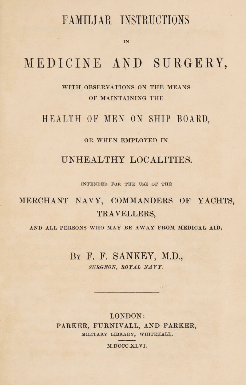 FAMILIAR INSTRUCTIONS MEDICINE AND SURGERY, WITH OBSERVATIONS ON THE MEANS OF MAINTAINING THE HEALTH OF MEN ON SHIP BOAKD, OR WHEN EMPLOYED IN UNHEALTHY LOCALITIES. INTENDED FOR THE USE OF THE MERCHANT NAYY, COMMANDERS OF YACHTS, TRAVELLERS, AND ALL PERSONS WHO MAY BE AWAY FROM MEDICAL AID. By F. F. SANKEY, M.D., SURGEON, ROYAL NAVY. LONDON: PARKER, FURNIVALL, AND PARKER, MILITARY LIBRARY, WHITEHALL. M.DCCC.XLYI.