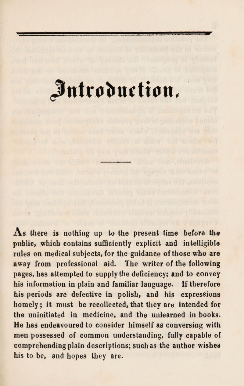 Jntrubiutioii. As there is nothing up to the present time before the public, which contains sufficiently explicit and intelligible rules on medical subjects, for the guidance of those who are away from professional aid. The writer of the following pages, has attempted to supply the deficiency; and to convey his information in plain and familiar language. If therefore his periods are defective in polish, and his expressions homely; it must be recollected, that they are intended for the uninitiated in medicine, and the unlearned in books. He has endeavoured to consider himself as conversing with men possessed of common understanding, fully capable of comprehending plain descriptions; such as the author wishes his to be, and hopes they are.