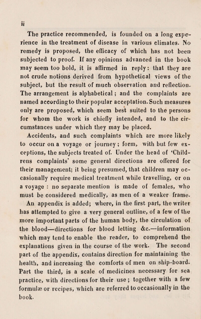 The practice recommended, is founded on a long expe¬ rience in the treatment of disease in various climates. No remedy is proposed, the efficacy of which has not been subjected to proof. If any opinions advanced in the book may seem too bold, it is affirmed in reply: that they are not crude notions derived from hypothetical views of the subject, but the result of much observation and reflection. The arrangement is alphabetical; and the complaints are named according to their popular acceptation. Such measures only are proposed, which seem best suited to the persons for whom the work is chiefly intended, and to the cir¬ cumstances under which they may be placed. Accidents, and such complaints which are more likely to occur on a voyage or journey; form, with but few ex¬ ceptions, the subjects treated of. Under the head of ‘Child¬ rens complaints’ some general directions are offered for their management; it being presumed, that children may oc¬ casionally require medical treatment while travelling, or on a voyage : no separate mention is made of females, who must be considered medically, as men of a weaker frame. An appendix is added; where, in the first part, the writer has attempted to give a very general outline, of a few of the more important parts of the human body, the circulation of the blood—directions for blood letting &c.—information which may tend to enable the reader, to comprehend the explanations given in the course of the work. The second part of the appendix, contains direction for maintaining the health, and increasing the comforts of men on ship-board. Part the third, is a scale of medicines necessary for sea practice, with directions for their use; together with a few formulae or recipes, which are referred to occasionally in the book.
