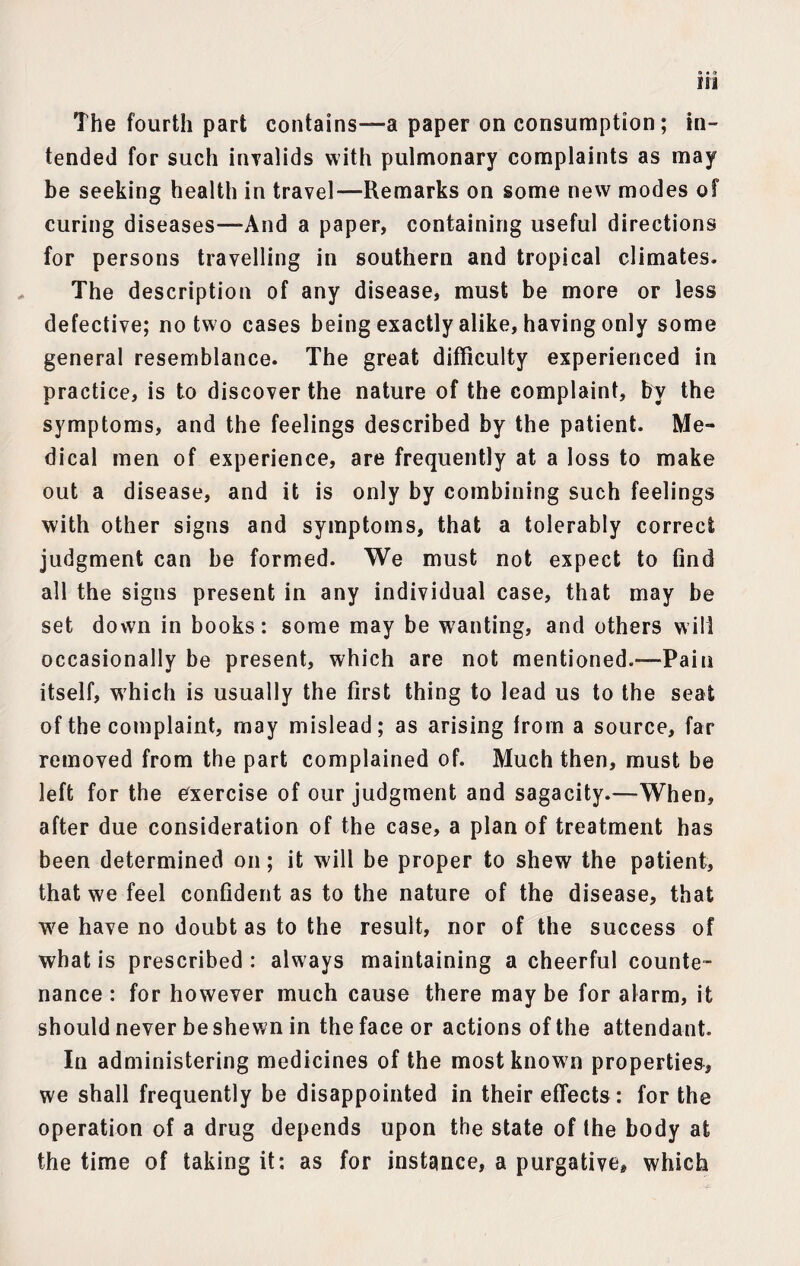 The fourth part contains—a paper on consumption; in¬ tended for such invalids with pulmonary complaints as may be seeking health in travel—Remarks on some new modes of curing diseases—And a paper, containing useful directions for persons travelling in southern and tropical climates. The description of any disease, must be more or less defective; no two cases being exactly alike, having only some general resemblance. The great difficulty experienced in practice, is to discover the nature of the complaint, by the symptoms, and the feelings described by the patient. Me¬ dical men of experience, are frequently at a loss to make out a disease, and it is only by combining such feelings with other signs and symptoms, that a tolerably correct judgment can be formed. We must not expect to find all the signs present in any individual case, that may be set down in books: some may be wanting, and others will occasionally be present, which are not mentioned.—Pain itself, which is usually the first thing to lead us to the seat of the complaint, may mislead; as arising from a source, far removed from the part complained of. Much then, must be left for the exercise of our judgment and sagacity.—When, after due consideration of the case, a plan of treatment has been determined on; it will be proper to shew the patient, that we feel confident as to the nature of the disease, that we have no doubt as to the result, nor of the success of what is prescribed : always maintaining a cheerful counte¬ nance : for however much cause there may be for alarm, it should never be shewn in the face or actions of the attendant. In administering medicines of the most known properties, we shall frequently be disappointed in their effects: for the operation of a drug depends upon the state of the body at the time of taking it: as for instance, a purgative, which